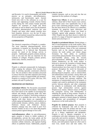 Rai et al., World J Pharm Sci 2014; 2(1): 90-94

and flavanols. It is used in homeopathic and herbal
practice as an antiseptic, anti-inflammatory,
antimycotic, and bacteriostatic agent. Ancient
Greek texts refer to this substance as a cure for
bruises and suppurating wounds whereas history
reviles during the 12th century Europe prescribe
Propolis for treatment of mouth and throat
infections as well as dental caries.The development
of modern pharmaceutical medicine has seen
Propolis and many other natural remedies have
been forgotten, however, over the last 30 years,
scientific and medical research has rediscovered the
diverse properties of Propolis[6].

contains elements, such as iron and zinc that are
important for the synthesis of collagen.
Dental Care Effects: In rats inoculated with an
sobrinus, about half of their fissures were carious,
while dental canes were significantly less in rats
given water containing propolis extract. Propolis
has also been shown to be effective as a subsidiary
treatment for gingivitis (gum infections) and
plaque. A 50% propolis extract was found to
antiseptic against pulp gangrene (Gafar, et al,
1986). Propolis has also been shown to inhibit the
growth of a range of bacterial organisms found in
dental caries [6] (Figure 2).

COMPOSITION
Propolis in periodontal disease: Dental plaque, a
film of microorganisms on the tooth surface, plays
an important part in the development of caries and
periodontal diseases. Some of the oral commensal
bacteria such as the mutans streptococci can
colonize the tooth surface and initiate plaque
formation by their ability to synthesize
extracellular polysaccharides from sucrose, mainly
water-insoluble glucan, using the enzyme
glucosyltransferase. Inhibiting the colonization of
mutans Streptococci on the tooth surface is
believed to prevent the formation of dental plaque
and development of dental caries. ( Figure 3)
Natural products have been used for folk medicine
purposes throughout the world for thousands of
years. Many of them have demonstrable
pharmacological properties, such as antimicrobial,
anti-inflammatory and cytostatic, among others and
more recently propolis has been recognized as
useful for human and veterinary medicine. The
mechanism of antimicrobial activity of propolis is
complex and could be attributed to the synergistic
activity between phenolic and other compounds
bee propolis in combination with chlorhexidine
possess high antimicrobial activity against
Streptococcus mutans. Ethanol extract of Propolis
has synergistic activity with chlorhexidine in
inhibiting the growth of Strep mutans. Propolis in
combination with chlorhexidine can suppress the
pathogenic potential of dental plaque by inhibiting
the adherence and accumulation of cariogenic
streptococci on the tooth surface [8].

The chemical composition of Propolis is complex.
The most important pharmacologically active
constituents in propolis are flavonoids, phenolics
and aromatics. It is believed that flavonoids
account for much of the biologic activity in
propolis. . Additionally, propolis contains elements,
such as iron and zinc that are important for the
synthesis of collagen. Propolis contains protein,
amino acids, vitamins, minerals [7].
PRODUCTION
Propolis is collected commercially by beekeepers,
either scraping the substance from wooden hive
parts or utilizing specially constructed collection
mats. The raw product is then secondary processed
to remove beeswax and other impurities prior being
utilized in a variety of natural health care products.
Propolis is a creation of 55% resins, 30% wax, 10%
aromatic oils and 5% pollen [6].
PROPERTIES OF PROPOLIS
Antioxidant Effects: The flavonoids concentrated
in propolis are powerful antioxidants. Antioxidants
have been shown to be capable of scavenging free
radicals and thereby protecting lipids and other
amalgam such as Vitamin C from being oxidized or
destroyed. It is probable that active free radicals,
together with other factors are responsible for
cellular aging and degradation in such conditions as
cardiovascular diseases, arthritis, cancer, diabetes,
Parkinson disease and Alzheimer disease.
Oxidative damage may also result in poor liver
function. Studies on rats in vitro show that propolis
extracts protect against damage to liver cells.

Propolis for medical purpose: Raw propolis is
collected by beekeepers and sold in bulk to
companies that refine the product and turn it into
usable extracts. Main commercial uses of propolis
are as a dietary supplement and therapeutic.
Propolis is sold in capsules (singularly, or in
combination with other substances such as pollen,
royal jelly and non-hive products). Multi-purpose
liquid and lozenges are popular treatment for sore
throats, and multi-purpose liquid are often used to
treat Cuts, mouth sores and skin rashes. For

Anti-inflammatory effect: As anti-inflammatory
agent, propolis is shown to inhibit synthesis of
prostaglandins, activate the tymus gland, aid the
immune system by promoting phagocytic activity,
stimulate cellular immunity, and augment healing
effects on epithelial tissues. Additionally, propolis
91

 