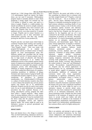 Rai et al., World J Pharm Sci 2014; 2(1): 90-94

internal use, 1-3mL dosage three times daily of a
1:10 multi-purpose liquid are typical, but higher
doses can use used if necessary. Multi-purpose
propolis liquid is normally diluted in water which
producing a cloudy liquid. For external use, the
1:10 tincture is diluted in water, and used as a
lotion or gargle. Propolis is a stable product, but
should nevertheless be stored in airtight containers
in the dark, preferably away from excessive and
direct heat. Propolis does not lose much of its
antibiotic activity, even when stored for 12 months
or longer. Propolis and its extract function as a
mild preservative due to their antioxidant and
antimicrobial activities and thus may actually
prolong the shelf life of some products [6].

pain!! However, the power and ability to heal is
also something we dentists have in common with
our little winged friends too!!! Propolis, is derived
from the Greek pro – „for or in defence of‟ and
polis – „the city‟, hence, „defender of the city/hive‟.
Propolis is a naturally-occurring bee product. It is a
hard resinous substance consisting chiefly of wax
and plant extracts. It plays a role in the bee colony
as protection against invasion and infection,
providing the bees with an „immune system‟ and is
used to seal the hive. Propolis was first used as a
medicine by the Egyptians and use of it was
continued by the Greeks and Romans. The major
constituents of propolis are flavones, flavanones,
and flavanols. It is used in homeopathic and herbal
practice as an antiseptic, anti-inflammatory,
antimycotic, and bacteriostatic agent. There are
many clinical applications of propolis in dentistry.
To exemplify, a few are- relief from denture
ulcerations and stomatitis, halitosis, mouth
freshener,
periodontal
pocket
/
abscess,
mouthwash, cervical, dentinal, and root caries
sensitivity. Treatment of lichen planus, candidal
infections,
angular
cheilitis,
xerostomia,
orthodontic traumatic ulcers, erupting teeth, pulp
capping, temporary restorations and dressings,
covering tooth preparations, mummifying caries
decidous teeth, Socket „covering‟ after extraction,
dry socket (similar to „bone wax‟ and Whitehead‟s
varnish), Pre-anesthetic (topical),Periocoronitis,
etc. Propolis also has clinical applications in
medicine/surgery, for e.g,. antiasthmatic treatment
in mouth sprays, support of pulmonary system,
anti-rheumatic, inhibition of melanoma and
carcinoma tumor cells, tissue regeneration,
strengthening of capillaries, antidiabetic activity,
phytoinhibitor, etc.Propolis extract is known to
possess
antimicrobial
activity
against
Streptococcus mutans, a Grampositive cocci,
facultative anaerobic bacterium commonly found in
the human oral cavity and a significant contributor
to tooth decay.The extract might be used as an
alternative measure to prevent dental caries.
Propolis has also been evaluated for antimicrobial
activity as an intracanal medicament, and has
shown promising results. Propolis has been found
beneficial in the treatment of gingivitis and oral
ulcers in several small case studies and pilot
clinical studies[8]. In addition to the treatment of
periodontopathies, preparations with propolis have
been found to be antimicrobial, antiinflammatory,
have antiscar effects, and to be highly antimycotic.

Propolis and aloe vera hand cream which helps to
counteract frequent hand washing and wearing of
latex gloves; eg. “Aloe propolis hand cream”,
“Aloe Propolis cream”, “Aloe vera cream with
propolis”[9].Yaghoubi et al. studied the
antimicrobial activity of ethanol extract of Iranian
propolis on some microorganisms using disc
diffusion method and concluded that the strong
antimicrobial activity of Iranian propolis may be
due to high levels of phenolic and flavonoid
compounds [10].Selvan.A et al. studied that
antibacterial activity of bee propolis against clinical
strains of streptococcus mutans and synergism with
chlorhexidine an concluded that propolis exhibits
synergistic activity with chlorhexidine in the
inhibition of mutans streptococci [11].Dawdad.V.
et al. (2012) studied the effectiveness of a propoliscontaining mouthrinse in inhibition of plaque
formation and improvement of gingival health and
concluded that propolis might be used as a natural
mouthwash,
an
alternative
to
chemical
mouthwashes, e.g., Chlorhexidine[12-13].Propolis
is a subject of recent dentistry research, since there
is some evidence that propolis may actively protect
against oral disease due to its antimicrobial
properties. Propolis can also be used to treat canker
sores. Its use in canal debridement for endodontic
procedures has been explored. Because of its
strong, anti-infective activity, propolis has often
been called a "natural antibiotic." Many studies
show its strong inhibitory effect on a wide variety
of pathogenic organisms. It may be concluded from
the above study that the propolis extract tested
possesses anti-plaque activity and improves
gingival health. The extract might be used as an
alternative measure to prevent periodontal and
gingival problems.

CONCLUSION
DISSCUSION
Man is an optimist, and attempt to gain an upper
hand over periodontal destruction, he has tried
various indigeneous and sometimes disarmingly
simple sources. Good supragingival plaque control

Bees and dentists have a few things in commonThey are both hardworking, industrious and have a
capacity to cause a great deal of discomfort and
92

 