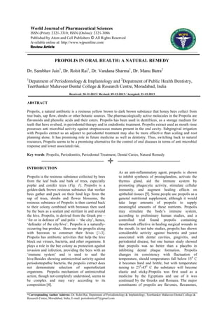 World Journal of Pharmaceutical Sciences
ISSN (Print): 2321-3310; ISSN (Online): 2321-3086
Published by Atom and Cell Publishers © All Rights Reserved
Available online at: http://www.wjpsonline.com/
Review Article

PROPOLIS IN ORAL HEALTH: A NATURAL REMEDY
Dr. Sambhav Jain1, Dr. Rohit Rai1, Dr. Vandana Sharma1, Dr. Manu Batra2
1

Depatment of Periodontology & Implantology and 2Depatment of Public Health Dentistry,
Teerthanker Mahaveer Dental College & Research Centre, Moradabad, India
Received: 30-11-2013 / Revised: 09-12-2013 / Accepted: 21-12-2013

ABSTRACT
Propolis, a natural antibiotic is a resinous yellow brown to dark brown substance that honey bees collect from
tree buds, sap flow, shrubs or other botanic sources. The pharmacologically active molecules in the Propolis are
flavanoids and phenolic acids and their esters. Propolis has been used in dentifrices, as a storage medium for
teeth that have avulsed, in periodontal therapy and in endodontic treatment. Propolis extract used as mouth rinse
possesses anti microbial activity against streptococcus mutans present in the oral cavity. Subgingival irrigation
with Propolis extract as an adjunct to periodontal treatment may also be more effective than scaling and root
planning alone. It has promising role in future medicine as well as dentistry. Thus, switching back to natural
resources, Propolis seems to be a promising alternative for the control of oral diseases in terms of anti microbial
response and lower associated risk.
Key words: Propolis, Periodontitis, Periodontal Treatment, Dental Caries, Natural Remedy

INTRODUCTION
Propolis is the resinous substance collected by bees
from the leaf buds and bark of trees, especially
poplar and conifer trees (Fig. 1). Propolis is a
golden-dark brown resinous substance that worker
bees gather and pack on their hind legs from the
sap of trees, shrubs and flower blossoms, the
resinous substance of Propolis is then carried back
to their colony combined with beeswax then used
by the bees as a sealant and sterilant in and around
the hive. Propolis, is derived from the Greek pro –
„for or in defence of‟ and polis – „the city‟, hence,
„defender of the city/hive‟. Propolis is a naturallyoccurring bee product. Bees use the propolis along
with beeswax to construct their hives [1-3].
Propolis has antibiotic activities that help the hive
block out viruses, bacteria, and other organisms. It
plays a role in the bee colony as protection against
invasion and infection, providing the bees with an
„immune system‟ and is used to seal the
hive.Besides showing antimicrobial activity against
periodontopathic bacteria, the propolis extract does
not demonstrate selection of superinfectant
organisms. Propolis mechanism of antimicrobial
action, though not completely understood, seems to
be complex and may vary according to its
composition [4].

As an anti-inflammatory agent, propolis is shown
to inhibit synthesis of prostaglandins, activate the
thymus gland, aid the immune system by
promoting phagocytic activity, stimulate cellular
immunity, and augment healing effects on
epithelial tissues [5]. Some people use propolis as a
general nutritional supplement, although it would
take large amounts of propolis to supply
meaningful amounts of these nutrients. Propolis
may stimulate the body‟s immune system,
according to preliminary human studies, and a
controlled trial found propolis containing
mouthwash effective in healing surgical wounds in
the mouth. In test tube studies, propolis has shown
considerable activity against bacteria and yeast
associated with dental cavities, gingivitis, and
periodontal disease, but one human study showed
that propolis was no better than a placebo in
inhibiting dental plaque formation. Propolis
changes its consistency with fluctuation of
temperature, should temperatures fall below 15 0 C
it becomes hard and brittle, but with temperature
raising to 250-450 C the substance will become
elastic and sticky.Propolis was first used as a
medicine by the Egyptians and use of it was
continued by the Greeks and Romans. The major
constituents of propolis are flavones, flavanones,

*Corresponding Author Address: Dr. Rohit Rai, Depatment of Periodontology & Implantology, Teerthanker Mahaveer Dental College &
Research Centre, Moradabad, India, E-mail: periodontics07@gmail.com

 