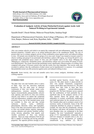 World Journal of Pharmaceutical Sciences
ISSN (Print): 2321-3310; ISSN (Online): 2321-3086
Published by Atom and Cell Publishers © All Rights Reserved
Available online at: http://www.wjpsonline.com/
Short Communication

Evaluation of Analgesic Activity of Some Polyherbal Extracts against Acetic Acid
Induced Writhing in Experimental Animals
Saurabh Doshi*, Paresh Mohan, Mahaveer Prasad Kabra, Sandeep Singh
Department of Pharmaceutical Chemistry, Kota College of Pharmacy, SP-1, RIICO Industrial
Area, Ranpur, Jhalawar road, Kota, Rajasthan, India – 324009
Received: 02-10-2013 / Revised: 13-10-2013 / Accepted: 24-12-2013

ABSTRACT
Aloe vera contains salicylic acid which is an aspirin like compound with anti-inflammatory, analgesic and anti
bacterial properties. Cannabis sativa is an annual herbaceous plant in the cannabaceae family. The aim of
present study was to evaluate analgesic activity of that combination extract against acetic acid induced writhing
in mice. All animals were divided into four groups of six mice each. Group I was treated as toxicant control to
observe writhing and group II was pretreated with diclofenac sodium (100 mg/kg, i.p.) Group III and IV were
pretreated with polyherbal leaves extract of Aloe vera and Cannabis sativa at two doses 100mg/kg and
200mg/kg p.o. respectively. Polyherbal extract and Diclofenac sodium were given before 60 minute of acetic
acid administration. The results showed that polyherbal extract significantly reduced number of writhing when
compared with group I (Toxicant control) mice and the results were dose dependent. The toxicity study also
revealed its safeness, thus the combination of plant extract can be hypothesized it is nontoxic. It is concluded
that polyherbal extract can offer protection against acetic acid induced writhing in mice.
Keywords: Acute toxicity, aloe vera and cannabis sativa leave extract, analgesic, diclofenac sodium, and
writhing response.

INTRODUCTION
The plant Aloe vera and Cannabis sativa is native
of India. Aloe vera has marvelous medicinal
properties. The ten main areas of chemical
constituents of Aloe vera include: amino acids,
anthraquinones, enzymes, minerals, vitamins,
lignins, monosaccharide, polysaccharides, salicylic
acid, saponins, and sterols [1]. Aloe vera contains
salicylic acid which is an aspirin like compound
with anti-inflammatory, analgesic and anti bacterial
properties. Every one of the essential amino acids
are available in Aloe vera and they include
isoleucine,
leucine,
lysine,
methionine,
phenylalanine, threonine, valine, and tryptophan.
Some of the other non-essential amino acids found
in Aloe vera include alanine, arginine, asparagine,
cysteine, glutamic acid, glycine, histidine, proline,
serine, tyrosine, glutamine, And aspartic acid.
Another constituent of Aloe vera includes
saponins. These are soapy substances from the gel
that is capable of cleansing and having antiseptic
properties. The saponins perform strongly as anti-

microbial against bacteria, viruses, fungi, and
yeasts [2]. The plant sterols or phyto-steroids in
Aloe vera include Cholesterol, Campesterol,
Lupeol, and B (Beta sign) Sitosterol [3]. The plant
steroids have fatty acids in them that have
antiseptic,
analgesic,
and anti-inflammatory
properties [4]. The basic literature survey exposed
that the combination of both polyherbs has no
significant data on the analgesic activity of has
been reported. Hence the present study was
undertaken to evaluate scientifically traditionally
used medicinal plants for the claimed activity [5].
The Cannabis plant and its products consist of an
enormous variety of chemicals. Some of the 483
compounds identified are unique to Cannabis, for
example, the more than 60 cannabinoids, whereas
the terpenes, with about 140 members forming the
most abundant class, are widespread in the plant
kingdom. The term ―cannabinoids‖ represents a
group of C21 terpenophenolic compounds found
until now uniquely in Cannabis sativa L [6]. As a
consequence of the development of synthetic
cannabinoids (e.g., nabilone [7], HU-211

*Corresponding Author Address: Saurabh Doshi, Department of Pharmaceutical Chemistry, Kota College of Pharmacy, Kota, Rajasthan,
India; E-mail: saurabh.doshi08@gmail.com

 