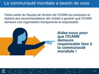 | 3
Aidez-nous pour
que l'ICANN
demeure
responsable face à
la communauté
mondiale !
Faites partie de l'équipe de révision de l'ICANN qui analysera et
établira des recommandations afin d'aider à garantir que l'ICANN
demeure une organisation transparente et responsable.
La communauté mondiale a besoin de vous
 