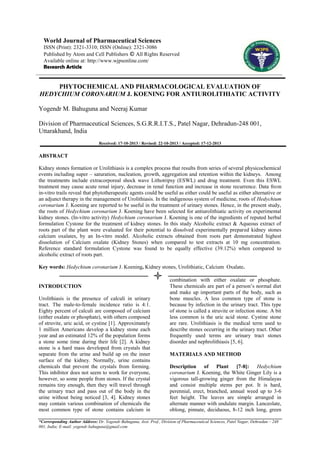 World Journal of Pharmaceutical Sciences
ISSN (Print): 2321-3310; ISSN (Online): 2321-3086
Published by Atom and Cell Publishers © All Rights Reserved
Available online at: http://www.wjpsonline.com/
Research Article

PHYTOCHEMICAL AND PHARMACOLOGICAL EVALUATION OF
HEDYCHIUM CORONARIUM J. KOENING FOR ANTIUROLITHIATIC ACTIVITY
Yogendr M. Bahuguna and Neeraj Kumar
Division of Pharmaceutical Sciences, S.G.R.R.I.T.S., Patel Nagar, Dehradun-248 001,
Uttarakhand, India
Received: 17-10-2013 / Revised: 22-10-2013 / Accepted: 17-12-2013

ABSTRACT
Kidney stones formation or Urolithiasis is a complex process that results from series of several physicochemical
events including super – saturation, nucleation, growth, aggregation and retention within the kidneys. Among
the treatments include extracorporeal shock wave Lithotripsy (ESWL) and drug treatment. Even this ESWL
treatment may cause acute renal injury, decrease in renal function and increase in stone recurrence. Data from
in-vitro trails reveal that phytotherapeutic agents could be useful as either could be useful as either alternative or
an adjunct therapy in the management of Urolithiasis. In the indigenous system of medicine, roots of Hedychium
coronarium J. Koening are reported to be useful in the treatment of urinary stones. Hence, in the present study,
the roots of Hedychium coronarium J. Koening have been selected for antiurolithiatic activity on experimental
kidney stones. (In-vitro activity) Hedychium coronarium J. Koening is one of the ingredients of reputed herbal
formulation Cystone for the treatment of kidney stones. In this study Alcoholic extract & Aqueous extract of
roots part of the plant were evaluated for their potential to dissolved experimentally prepared kidney stones
calcium oxalates, by an In-vitro model. Alcoholic extracts obtained from roots part demonstrated highest
dissolution of Calcium oxalate (Kidney Stones) when compared to test extracts at 10 mg concentration.
Reference standard formulation Cystone was found to be equally effective (39.12%) when compared to
alcoholic extract of roots part.
Key words: Hedychium coronarium J. Koening, Kidney stones, Urolithiatic, Calcium Oxalate.

INTRODUCTION
Urolithiasis is the presence of calculi in urinary
tract. The male-to-female incidence ratio is 4:1.
Eighty percent of calculi are composed of calcium
(either oxalate or phosphate), with others composed
of struvite, uric acid, or cystine [1]. Approximately
1 million Americans develop a kidney stone each
year and an estimated 12% of the population forms
a stone some time during their life [2]. A kidney
stone is a hard mass developed from crystals that
separate from the urine and build up on the inner
surface of the kidney. Normally, urine contains
chemicals that prevent the crystals from forming.
This inhibitor does not seem to work for everyone,
however, so some people from stones. If the crystal
remains tiny enough, then they will travel through
the urinary tract and pass out of the body in the
urine without being noticed [3, 4]. Kidney stones
may contain various combination of chemicals the
most common type of stone contains calcium in

combination with either oxalate or phosphate.
These chemicals are part of a person’s normal diet
and make up important parts of the body, such as
bone muscles. A less common type of stone is
because by infection in the urinary tract. This type
of stone is called a struvite or infection stone. A bit
less common is the uric acid stone. Cystine stone
are rare. Urolithiasis is the medical term used to
describe stones occurring in the urinary tract. Other
frequently used terms are urinary tract stones
disorder and nephrolithiasis [5, 6].
MATERIALS AND METHOD
Description of Plant [7-8]: Hedychium
coronarium J. Koening, the White Ginger Lily is a
vigorous tall-growing ginger from the Himalayas
and consist multiple stems per pot. It is hard,
perennial, erect, branched, annual weed up to 3-6
feet height. The leaves are simple arranged in
alternate manner with undulate margin. Lanceolate,
oblong, pinnate, deciduous, 8-12 inch long, green

*Corresponding Author Address: Dr. Yogendr Bahuguna, Asst. Prof., Division of Pharmaceutical Sciences, Patel Nagar, Dehradun – 248
001, India; E-mail: yogendr.bahuguna@gmail.com

 