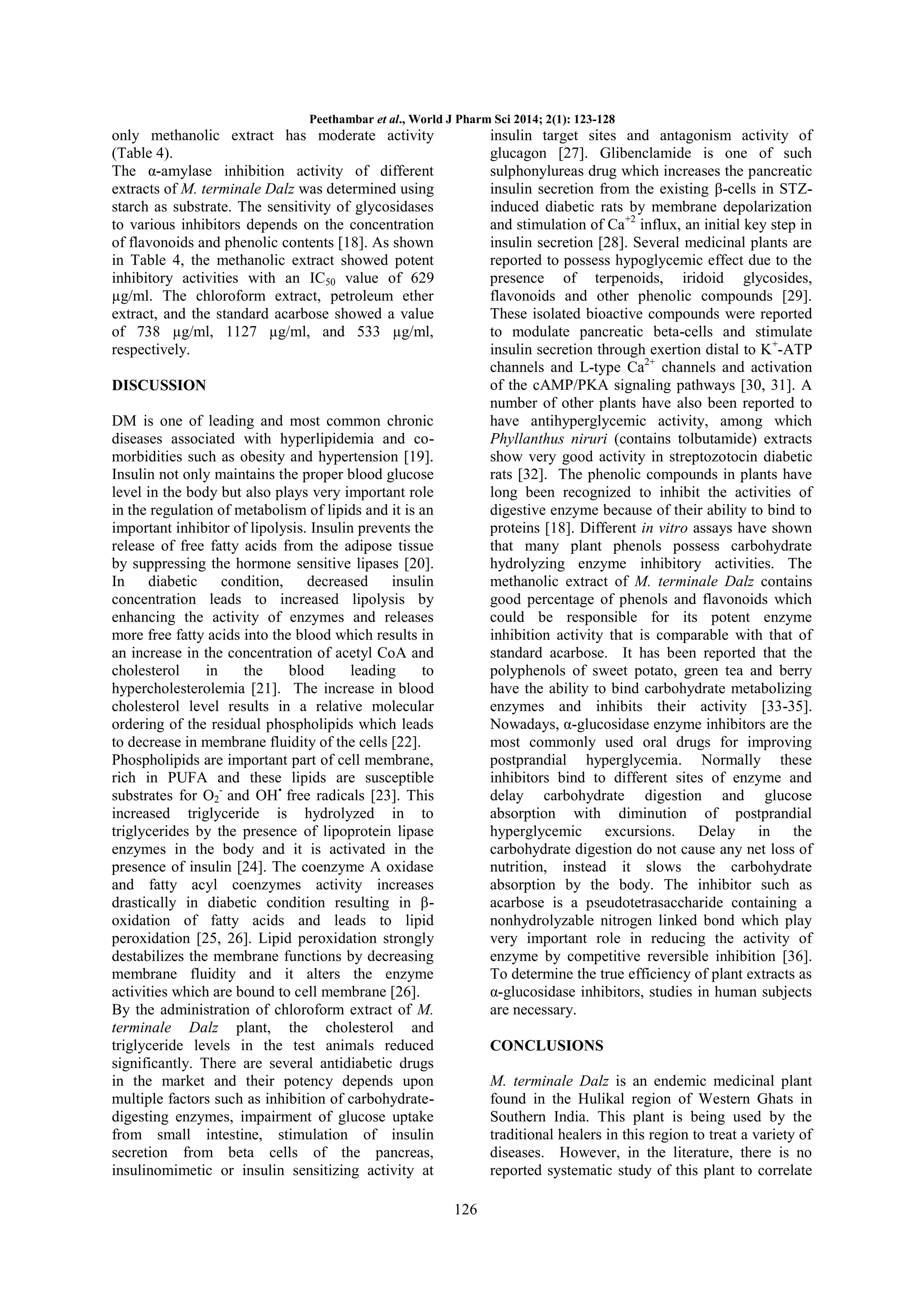 Peethambar et al., World J Pharm Sci 2014; 2(1): 123-128

only methanolic extract has moderate activity
(Table 4).
The α-amylase inhibition activity of different
extracts of M. terminale Dalz was determined using
starch as substrate. The sensitivity of glycosidases
to various inhibitors depends on the concentration
of flavonoids and phenolic contents [18]. As shown
in Table 4, the methanolic extract showed potent
inhibitory activities with an IC50 value of 629
µg/ml. The chloroform extract, petroleum ether
extract, and the standard acarbose showed a value
of 738 µg/ml, 1127 µg/ml, and 533 µg/ml,
respectively.

insulin target sites and antagonism activity of
glucagon [27]. Glibenclamide is one of such
sulphonylureas drug which increases the pancreatic
insulin secretion from the existing β-cells in STZinduced diabetic rats by membrane depolarization
and stimulation of Ca+2 influx, an initial key step in
insulin secretion [28]. Several medicinal plants are
reported to possess hypoglycemic effect due to the
presence of terpenoids, iridoid glycosides,
flavonoids and other phenolic compounds [29].
These isolated bioactive compounds were reported
to modulate pancreatic beta-cells and stimulate
insulin secretion through exertion distal to K +-ATP
channels and L-type Ca2+ channels and activation
of the cAMP/PKA signaling pathways [30, 31]. A
number of other plants have also been reported to
have antihyperglycemic activity, among which
Phyllanthus niruri (contains tolbutamide) extracts
show very good activity in streptozotocin diabetic
rats [32]. The phenolic compounds in plants have
long been recognized to inhibit the activities of
digestive enzyme because of their ability to bind to
proteins [18]. Different in vitro assays have shown
that many plant phenols possess carbohydrate
hydrolyzing enzyme inhibitory activities. The
methanolic extract of M. terminale Dalz contains
good percentage of phenols and flavonoids which
could be responsible for its potent enzyme
inhibition activity that is comparable with that of
standard acarbose. It has been reported that the
polyphenols of sweet potato, green tea and berry
have the ability to bind carbohydrate metabolizing
enzymes and inhibits their activity [33-35].
Nowadays, α-glucosidase enzyme inhibitors are the
most commonly used oral drugs for improving
postprandial hyperglycemia. Normally these
inhibitors bind to different sites of enzyme and
delay carbohydrate digestion and glucose
absorption with diminution of postprandial
hyperglycemic excursions. Delay in the
carbohydrate digestion do not cause any net loss of
nutrition, instead it slows the carbohydrate
absorption by the body. The inhibitor such as
acarbose is a pseudotetrasaccharide containing a
nonhydrolyzable nitrogen linked bond which play
very important role in reducing the activity of
enzyme by competitive reversible inhibition [36].
To determine the true efficiency of plant extracts as
α-glucosidase inhibitors, studies in human subjects
are necessary.

DISCUSSION
DM is one of leading and most common chronic
diseases associated with hyperlipidemia and comorbidities such as obesity and hypertension [19].
Insulin not only maintains the proper blood glucose
level in the body but also plays very important role
in the regulation of metabolism of lipids and it is an
important inhibitor of lipolysis. Insulin prevents the
release of free fatty acids from the adipose tissue
by suppressing the hormone sensitive lipases [20].
In
diabetic
condition,
decreased
insulin
concentration leads to increased lipolysis by
enhancing the activity of enzymes and releases
more free fatty acids into the blood which results in
an increase in the concentration of acetyl CoA and
cholesterol
in
the
blood
leading
to
hypercholesterolemia [21]. The increase in blood
cholesterol level results in a relative molecular
ordering of the residual phospholipids which leads
to decrease in membrane fluidity of the cells [22].
Phospholipids are important part of cell membrane,
rich in PUFA and these lipids are susceptible
substrates for O2- and OH• free radicals [23]. This
increased triglyceride is hydrolyzed in to
triglycerides by the presence of lipoprotein lipase
enzymes in the body and it is activated in the
presence of insulin [24]. The coenzyme A oxidase
and fatty acyl coenzymes activity increases
drastically in diabetic condition resulting in βoxidation of fatty acids and leads to lipid
peroxidation [25, 26]. Lipid peroxidation strongly
destabilizes the membrane functions by decreasing
membrane fluidity and it alters the enzyme
activities which are bound to cell membrane [26].
By the administration of chloroform extract of M.
terminale Dalz plant, the cholesterol and
triglyceride levels in the test animals reduced
significantly. There are several antidiabetic drugs
in the market and their potency depends upon
multiple factors such as inhibition of carbohydratedigesting enzymes, impairment of glucose uptake
from small intestine, stimulation of insulin
secretion from beta cells of the pancreas,
insulinomimetic or insulin sensitizing activity at

CONCLUSIONS
M. terminale Dalz is an endemic medicinal plant
found in the Hulikal region of Western Ghats in
Southern India. This plant is being used by the
traditional healers in this region to treat a variety of
diseases. However, in the literature, there is no
reported systematic study of this plant to correlate
126

 