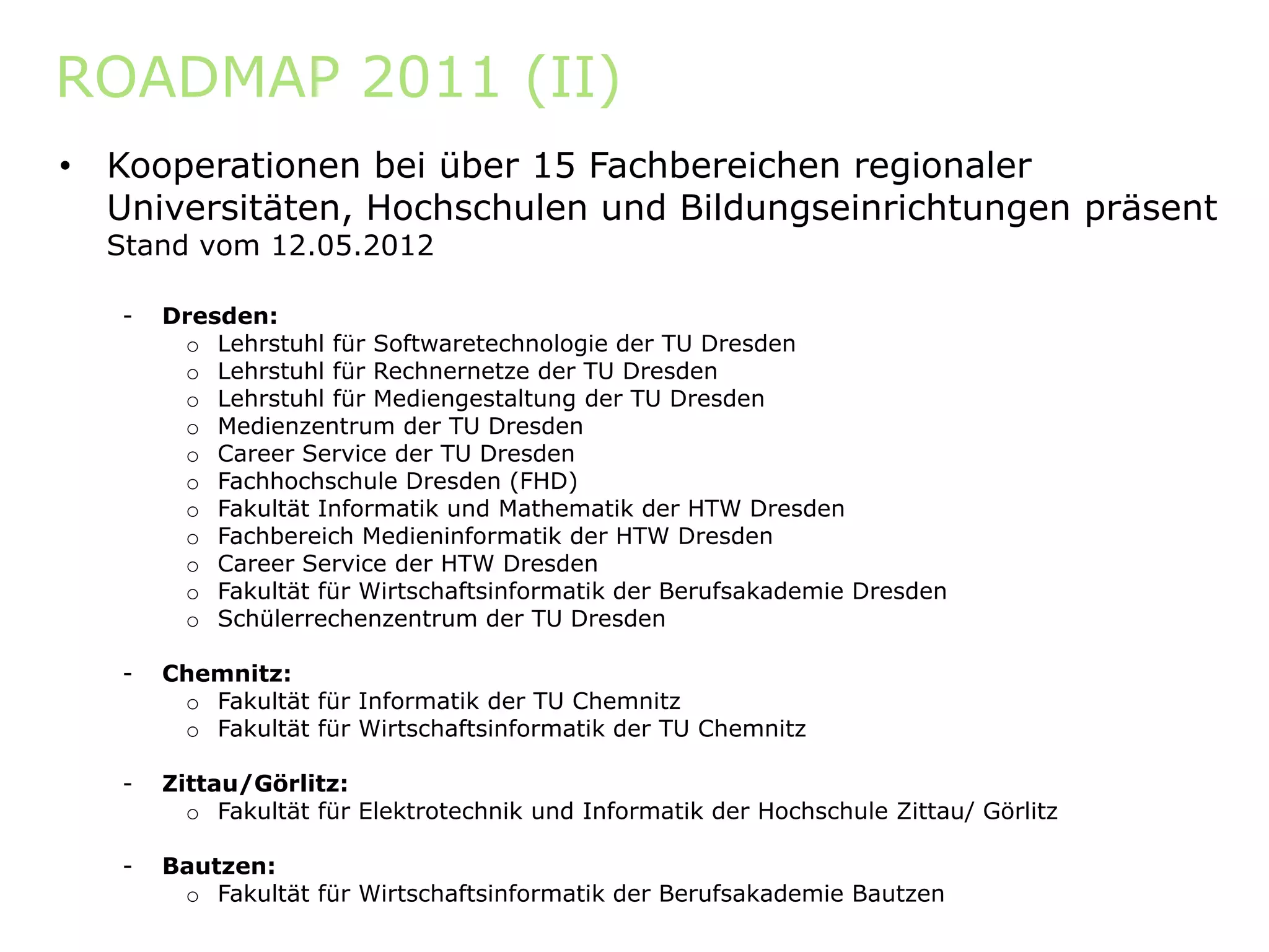 ROADMAP 2011 (II)
•   Kooperationen bei über 15 Fachbereichen regionaler
    Universitäten, Hochschulen und Bildungseinrichtungen präsent
    Stand vom 12.05.2012

    -   Dresden:
         o Lehrstuhl für Softwaretechnologie der TU Dresden
         o Lehrstuhl für Rechnernetze der TU Dresden
         o Lehrstuhl für Mediengestaltung der TU Dresden
                                g        g
         o Medienzentrum der TU Dresden
         o Career Service der TU Dresden
         o Fachhochschule Dresden (FHD)
         o Fakultät Informatik und Mathematik der HTW Dresden
         o Fachbereich Medieninformatik der HTW Dresden
         o Career Service der HTW Dresden
         o Fakultät für Wirtschaftsinformatik der Berufsakademie Dresden
         o Schülerrechenzentrum der TU Dresden

    -   Chemnitz:
         o Fakultät für Informatik der TU Chemnitz
         o Fakultät für Wirtschaftsinformatik der TU Chemnitz

    -   Zittau/Görlitz:
          o Fakultät für Elektrotechnik und Informatik der Hochschule Zittau/ Görlitz

    -   Bautzen:
         o Fakultät für Wirtschaftsinformatik der Berufsakademie Bautzen
 