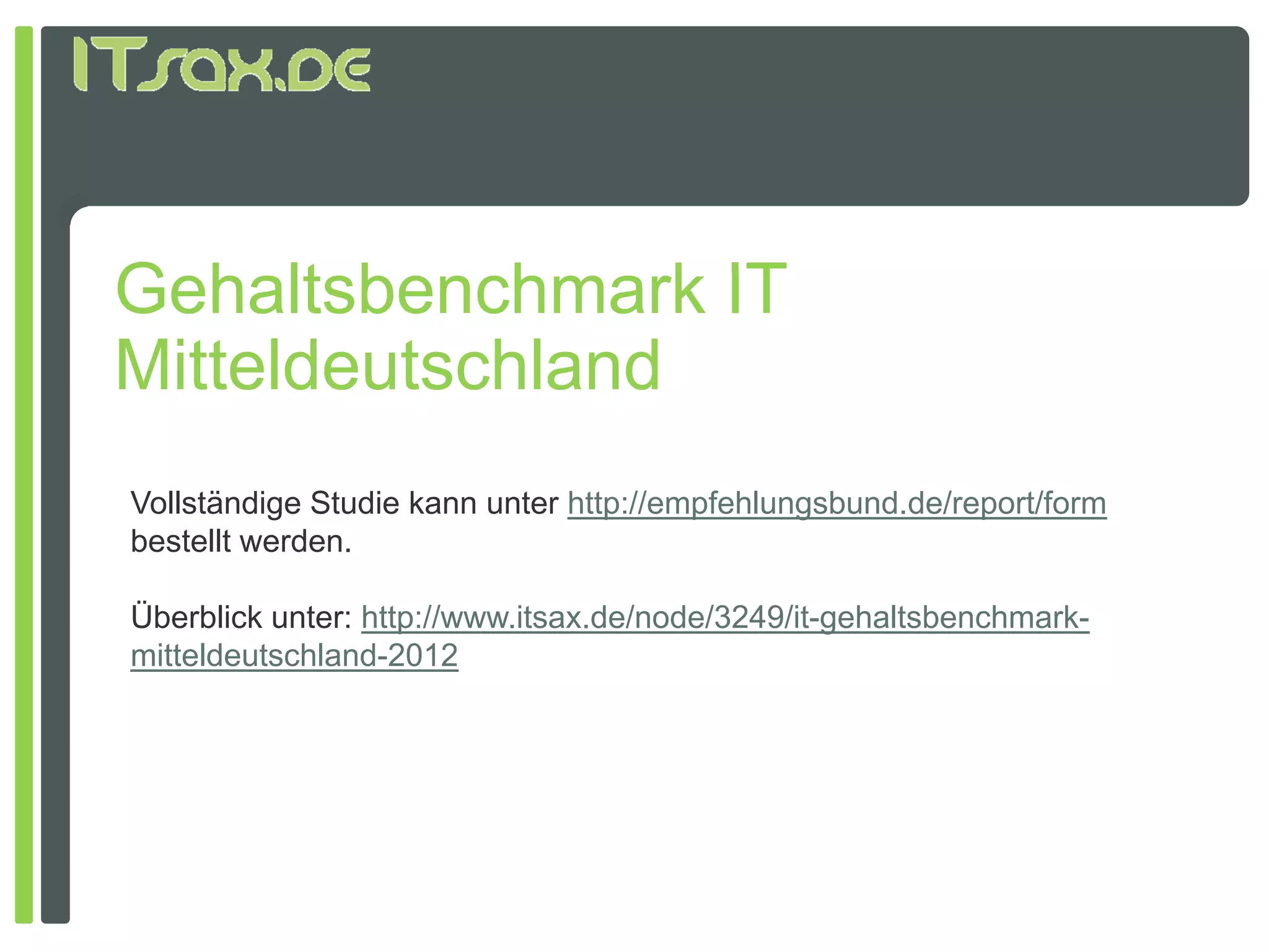 Gehaltsbenchmark IT
G h lt b     h    k
Mitteldeutschland
Vollständige Studie kann unter http://empfehlungsbund.de/report/form
bestellt werden
         werden.

Überblick unter: http://www.itsax.de/node/3249/it-gehaltsbenchmark-
mitteldeutschland-2012
 