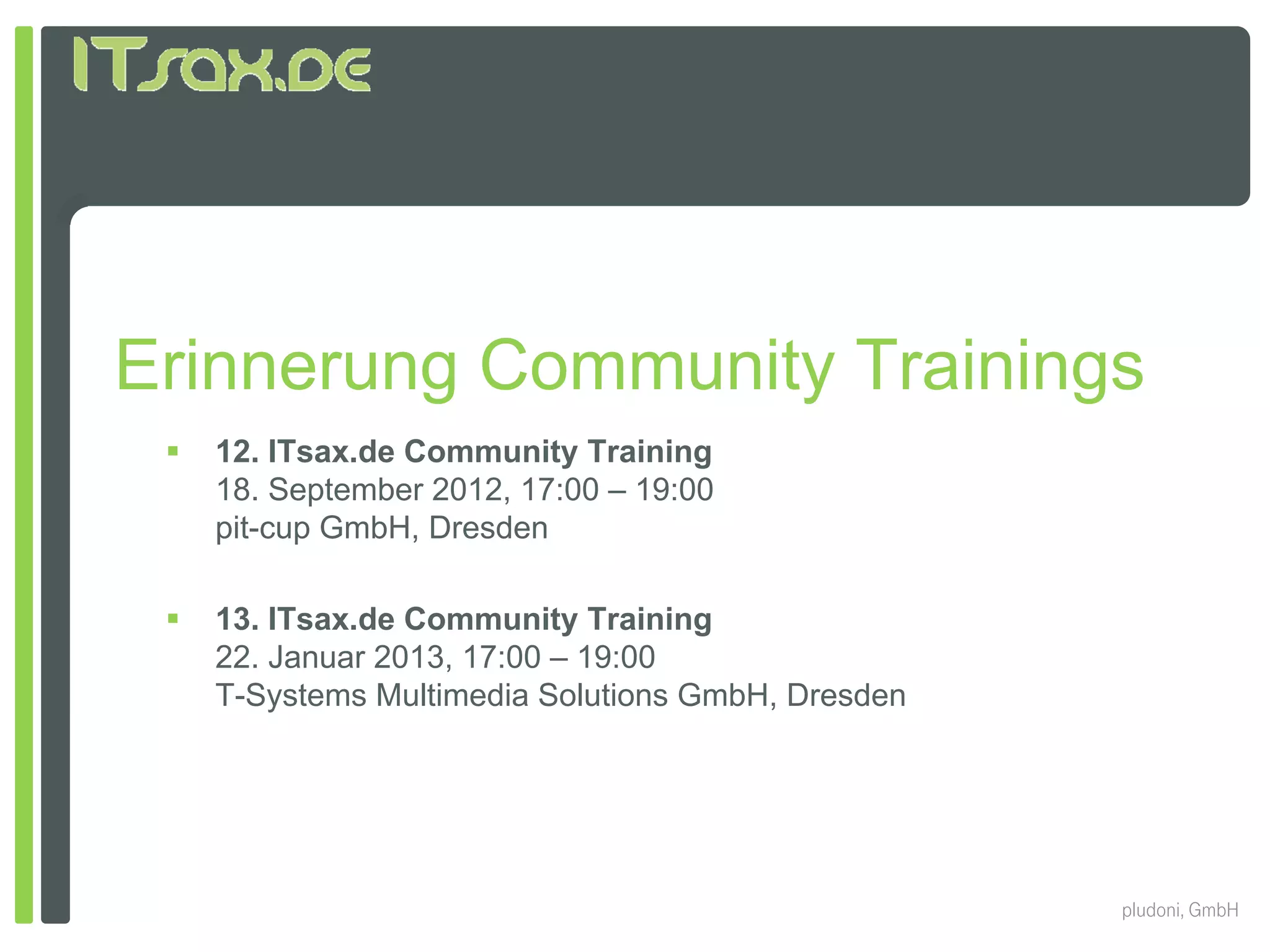 Erinnerung Community Trainings
    12. ITsax.de Community Training
     18. September 2012, 17:00 – 19:00
     p
     pit-cup GmbH, Dresden
           p

    13. ITsax.de Community Training
     22. Januar 2013, 17:00 – 19:00
     T-Systems Multimedia Solutions GmbH, Dresden




                                                    pludoni, GmbH
 