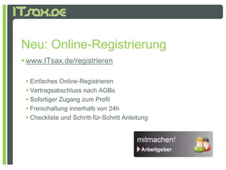 Neu: Online-Registrierung
     Online Registrierung
 www.ITsax.de/registrieren

  Einfaches Online-Registrieren
  Vertragsabschluss nach AGBs
 S f i
   Sofortiger Z
              Zugang zum Profil
                           P fil
  Freischaltung innerhalb von 24h
  Checkliste und Schritt-für-Schritt Anleitung
 