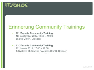 Erinnerung Community Trainings
    12. ITsax.de Community Training
     18. September 2012, 17:00 – 19:00
     p
     pit-cup GmbH, Dresden
           p

    13. ITsax.de Community Training
     22. Januar 2013, 17:00 – 19:00
     T-Systems Multimedia Solutions GmbH, Dresden




                                                    pludoni, GmbH
 