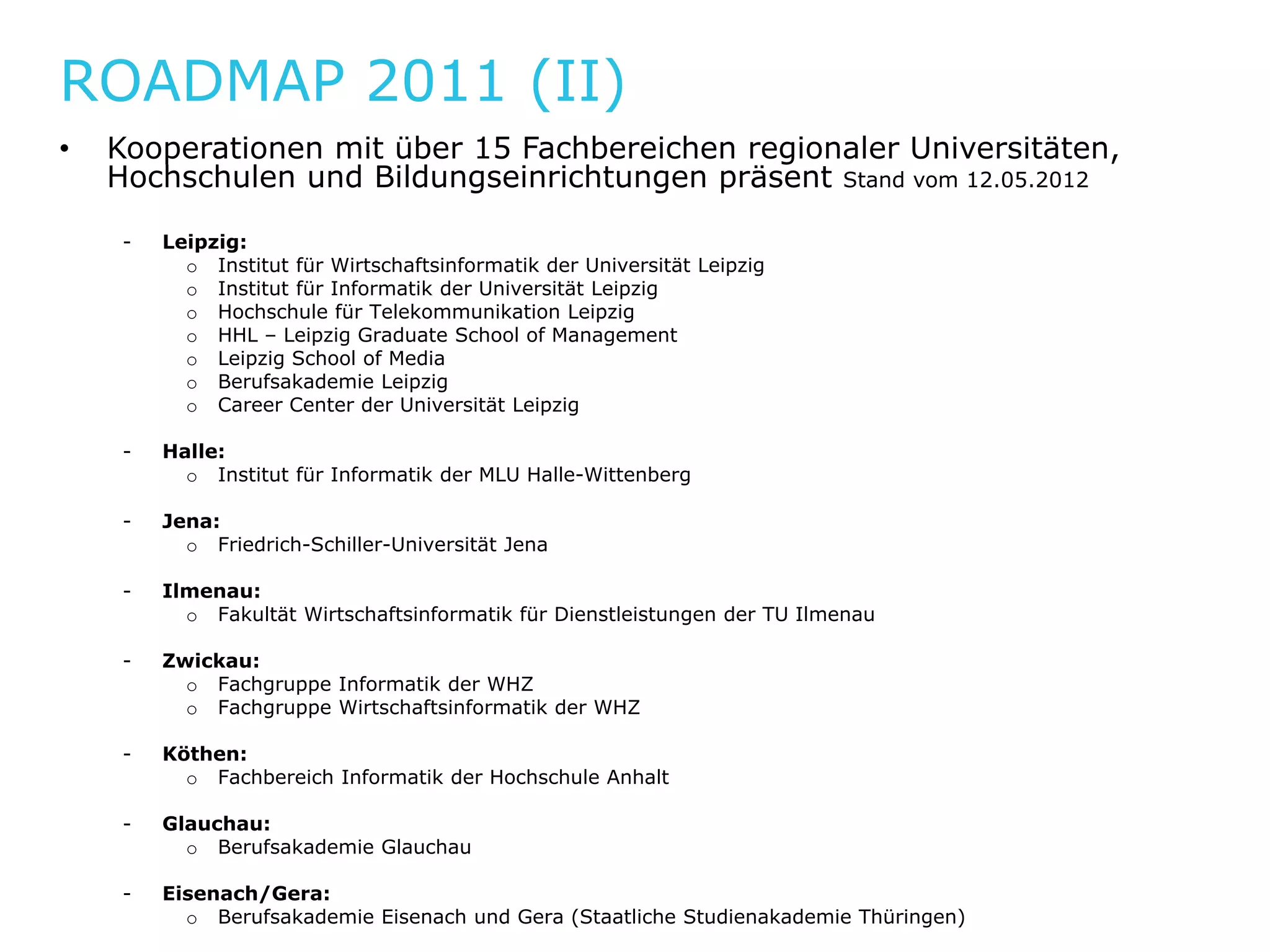 ROADMAP 2011 (II)
•   Kooperationen mit über 15 Fachbereichen regionaler Universitäten,
                       b         hb     h          l
    Hochschulen und Bildungseinrichtungen präsent Stand vom 12.05.2012

     -   Leipzig:
           o Institut für Wirtschaftsinformatik der Universität Leipzig
           o Institut für Informatik der Universität Leipzig
           o Hochschule für Telekommunikation Leipzig
           o HHL – Leipzig Graduate School of Management
           o Leipzig School of Media
           o Berufsakademie Leipzig
           o Career Center der Universität Leipzig

     -   Halle:
           o Institut für Informatik der MLU Halle-Wittenberg

     -   Jena:
           o Friedrich Schiller Universität Jena
              Friedrich-Schiller-Universität

     -   Ilmenau:
           o Fakultät Wirtschaftsinformatik für Dienstleistungen der TU Ilmenau

     -   Zwickau:
           o F h
             Fachgruppe Informatik der WHZ
                        I f    tik d
           o Fachgruppe Wirtschaftsinformatik der WHZ

     -   Köthen:
           o Fachbereich Informatik der Hochschule Anhalt

     -   Glauchau:
           o Berufsakademie Glauchau

     -   Eisenach/Gera:
           o Berufsakademie Eisenach und Gera (Staatliche Studienakademie Thüringen)
 