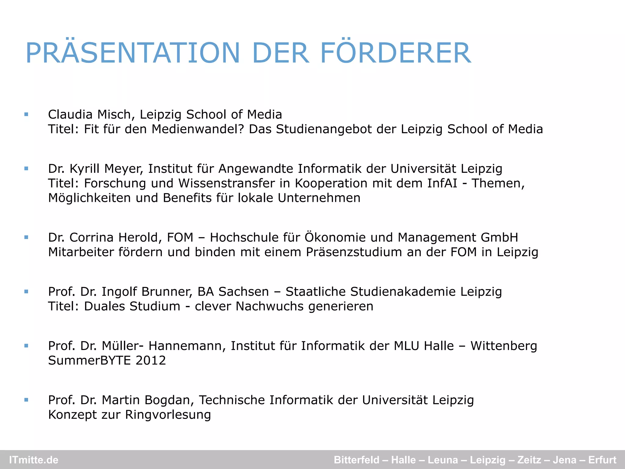 PRÄSENTATION DER FÖRDERER

      Claudia Misch, Leipzig School of Media
       Titel: Fit für den Medienwandel? Das Studienangebot der Leipzig School of Media
                                                     g            p g


      Dr. Kyrill Meyer, Institut für Angewandte Informatik der Universität Leipzig
       Titel: Forschung und Wissenstransfer in Kooperation mit dem InfAI - Themen,
       Möglichkeiten und Benefits für lokale Unternehmen


      Dr. Corrina Herold, FOM – Hochschule für Ökonomie und Management GmbH
       Mitarbeiter fördern und binden mit einem Präsenzstudium an der FOM in Leipzig


      Prof. Dr. Ingolf Brunner, BA Sachsen – Staatliche Studienakademie Leipzig
       Titel: Duales Studium - clever Nachwuchs generieren


      Prof. Dr. Müller- Hannemann, Institut für Informatik der MLU Halle – Wittenberg
       SummerBYTE 2012


      Prof. Dr
       Prof Dr. Martin Bogdan, Technische Informatik der Universität Leipzig
                       Bogdan
       Konzept zur Ringvorlesung


ITmitte.de                                           Bitterfeld – Halle – Leuna – Leipzig – Zeitz – Jena – Erfurt
 