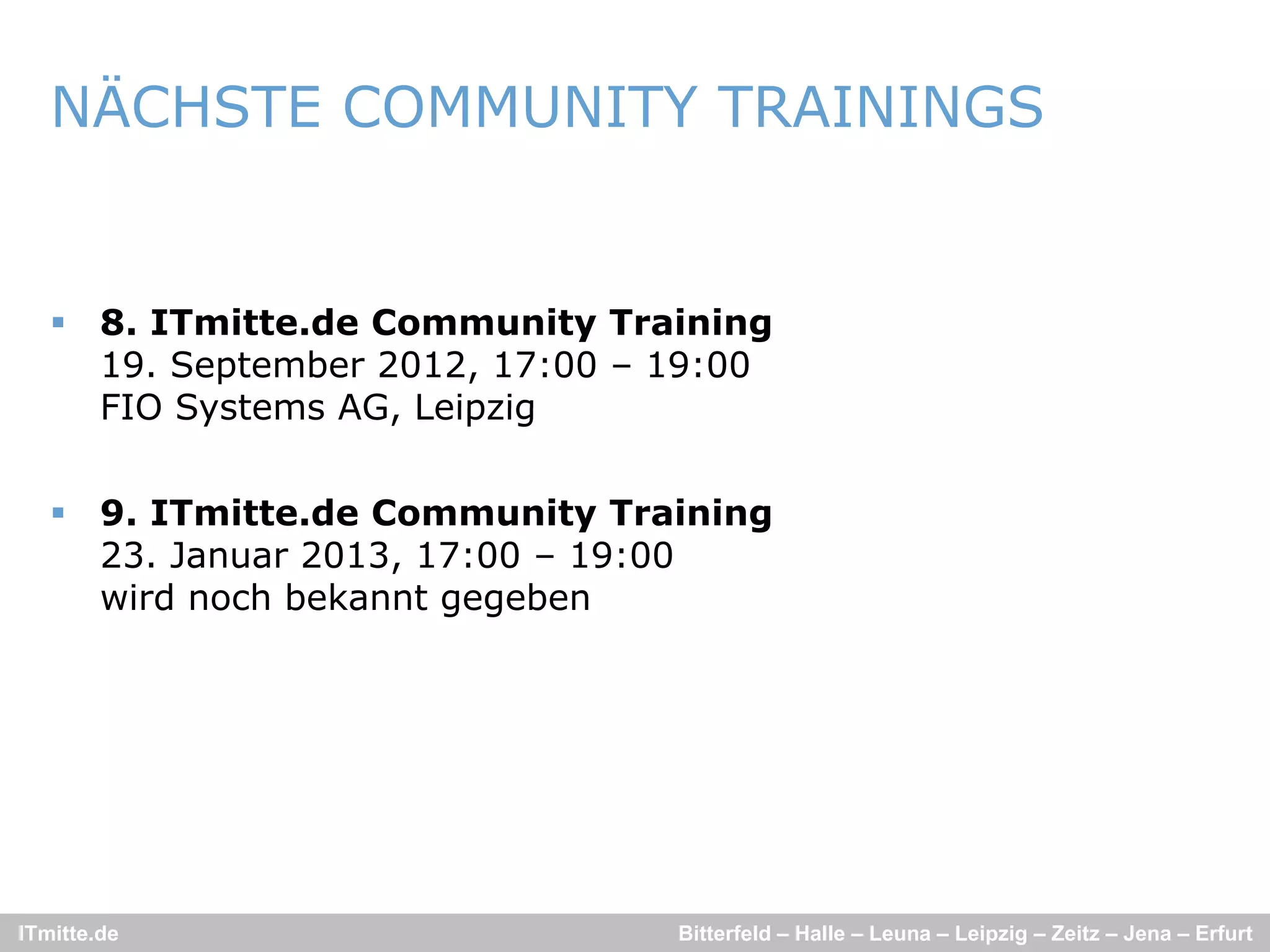 NÄCHSTE COMMUNITY TRAININGS


    8. ITmitte.de Community Training
     19. September 2012, 17:00 – 19:00
     FIO Systems AG Leipzig
                 AG,


    9. ITmitte.de Community Training
     23. J
     23 Januar 2013, 17:00 – 19 00
                2013 17 00 19:00
     wird noch bekannt gegeben




ITmitte.de                       Bitterfeld – Halle – Leuna – Leipzig – Zeitz – Jena – Erfurt
 