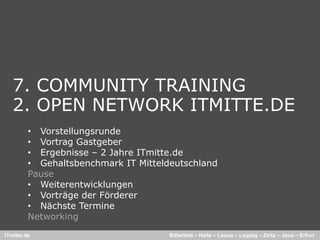 7. COMMUNITY TRAINING
   2.
   2 OPEN NETWORK ITMITTE.DE
                   ITMITTE DE
         • Vorstellungsrunde
         • Vortrag Gastgeber
         • Ergebnisse – 2 Jahre ITmitte.de
         • Gehaltsbenchmark IT Mitteldeutschland
         Pause
         • Weiterentwicklungen
         • Vorträge der Förderer
         • Nächste Termine
         Networking
ITmitte.de                            Bitterfeld – Halle – Leuna – Leipzig – Zeitz – Jena – Erfurt
 