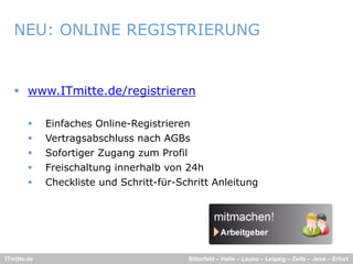 NEU: ONLINE REGISTRIERUNG


    www.ITmitte.de/registrieren

            Einfaches Online-Registrieren
            Vertragsabschluss nach AGBs
            Sofortiger Zugang
             Sofo tige Z gang zum P ofil
                                m Profil
            Freischaltung innerhalb von 24h
            Checkliste und Schritt-für-Schritt Anleitung




ITmitte.de                                 Bitterfeld – Halle – Leuna – Leipzig – Zeitz – Jena – Erfurt
 