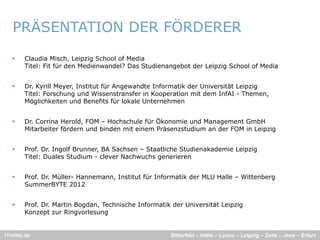 PRÄSENTATION DER FÖRDERER

      Claudia Misch, Leipzig School of Media
       Titel: Fit für den Medienwandel? Das Studienangebot der Leipzig School of Media
                                                     g            p g


      Dr. Kyrill Meyer, Institut für Angewandte Informatik der Universität Leipzig
       Titel: Forschung und Wissenstransfer in Kooperation mit dem InfAI - Themen,
       Möglichkeiten und Benefits für lokale Unternehmen


      Dr. Corrina Herold, FOM – Hochschule für Ökonomie und Management GmbH
       Mitarbeiter fördern und binden mit einem Präsenzstudium an der FOM in Leipzig


      Prof. Dr. Ingolf Brunner, BA Sachsen – Staatliche Studienakademie Leipzig
       Titel: Duales Studium - clever Nachwuchs generieren


      Prof. Dr. Müller- Hannemann, Institut für Informatik der MLU Halle – Wittenberg
       SummerBYTE 2012


      Prof. Dr
       Prof Dr. Martin Bogdan, Technische Informatik der Universität Leipzig
                       Bogdan
       Konzept zur Ringvorlesung


ITmitte.de                                           Bitterfeld – Halle – Leuna – Leipzig – Zeitz – Jena – Erfurt
 