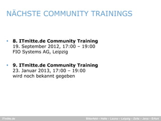 NÄCHSTE COMMUNITY TRAININGS


    8. ITmitte.de Community Training
     19. September 2012, 17:00 – 19:00
     FIO Systems AG Leipzig
                 AG,


    9. ITmitte.de Community Training
     23. J
     23 Januar 2013, 17:00 – 19 00
                2013 17 00 19:00
     wird noch bekannt gegeben




ITmitte.de                       Bitterfeld – Halle – Leuna – Leipzig – Zeitz – Jena – Erfurt
 