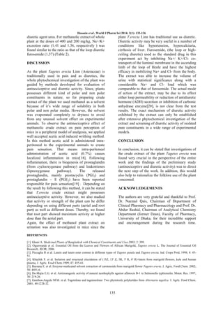 Hossain et al., World J Pharm Sci 2014; 2(1): 133-136

diuretic agent urea. For methanolic extract of whole
plant at the doses of 400 and 200 mg/kg, Na+/K+
excretion ratio (1.41 and 1.36, respectively ) was
found similar to the ratio as that of the loop diuretic
furosemide (1.37) (Table 2).

plant T.erecta Linn has traditional use as diuretic.
Diuretic activity may be very useful in a number of
conditions like hypertension, hypercalciuria,
cirrhosis of liver. Furosemide, (the loop or highceiling diuretic) used as the standard drug in this
experiment act by inhibiting Na+/ K+/Cl- cotransport of the luminal membrane in the ascending
limb of the loop of Henle and have the highest
efficacy in mobilizing Na+ and Cl- from the body.
The extract was able to increase the volume of
urine with statistical significance along with a
considerable Na+ and Cl- load which was
comparable to that of furosemide. The actual mode
of action of the extract, may be due to its effect
either loop permeability or reduction of antidiuretic
hormone (ADH) secretion or inhibition of carbonic
anhydrase enzyme[20], is not clear from the test
results. The exact mechanism of diuretic activity
exhibited by the extract can only be established
after extensive phytochemical investigation of the
extract and screening of diuretic activity of isolated
pure constituents in a wide range of experimental
models.

DISCUSSION
As the plant Tagetes erecta Linn (Asteraceae) is
traditionally used in pain and as diuretics, the
whole phytochemical investigation of the plant was
guided by methods developed for evaluation of
antinociceptive and diuretic activity. Since, plants
possesses different kind of polar and non polar
constituents in nature, so for preparing crude
extract of the plant we used methanol as a solvent
because of it’s wide range of solubility in both
polar and non polar media. However, the solvent
was evaporated completely to dryness to avoid
from any unusual solvent effect on experimental
animals. To observe the antinociceptive effect of
methanolic crude extract on pain perception of
mice in a peripheral model of analgesia, we applied
well accepted acetic acid induced writhing method.
In this method acetic acid is administered intraperitoneal to the experimental animals to create
pain sensation. That means intra-peritoneal
administration of acetic acid (0.7%) causes
localized inflammation in mice[18]. Following
inflammation, there is biogenesis of prostaglandin
(from cyclooxygenase pathway) and leukotrienes
(lipooxygenase
pathway).
The
released
prostaglandin, mainly prostacyclin (PGI2) and
prostaglandin – E (PGE2) have been reported
responsible for pain sensation[19] . Depending on
the result by following this method, it can be stated
that T.erecta crude extract might possesses
antinociceptive activity. However, we also studied
that activity or strength of the plant can be differ
depending on using different parts (aerial and root
part) as well as different doses. Thereby, we found
that root part showed maximum activity at higher
dose than the aerial part.
Again, the effect of methanol plant extract on
urination was also investigated in mice since the

CONCLUSION
In conclusion, it can be stated that investigations of
the crude extract of the plant Tagetes erecta was
found very crucial in the perspective of the entire
work and the findings of the preliminary study
(antinociceptive and diuretic activity) was to direct
the next step of the work. In addition, this would
also help to rationalize the folklore use of the plant
concerned.
ACKNOWLEDGEMENTS
The authors are very grateful and thankful to Prof.
Dr. Nazmul Qais, Chairman of Department of
Clinical Pharmacy and Pharmacology and Prof. Dr.
Abdur Rashid, Chairman of Analytical Chemistry
Department (former Dean), Faculty of Pharmacy,
University of Dhaka, for their incredible support
and encouragement during the research time.

REFERENCES
[1]. Ghani A. Medicinal Plants of Bangladesh with Chemical Constituents and Uses.2003; 2: 399.
[2]. Ogunwande et al. Essential Oil from the Leaves and Flowers of African Marigold, Tagetes erecta L. The Journal of Essential Oil
Research, JEOR; 2006.
[3]. Piccaglia R et al. Lutein and lutein ester content in different types of Tagetes patula and Tagetes erecta. lnd. Crops Prod. 1998; 8: 4551.
[4]. Khachik F. et al. Isolation and structural elucidation of (13Z, 13' Z, 3R, 3' R, 6' R)-lutein from marigold flowers, kale and human
plasma, J. Agrlc. Food Chem.1999; 47: 455-61.
[5]. Barzana E. et al. Enzyme-medicated solvent extraction of carotenoids from marigold flower Tagetes erecta. J. Agric. Food Chem. 2002;
50: 4491-6.
[6]. De-Majia E.G. et al. Antimutagenlc activity of natural xanthophylls against aflatoxin B-1 in Salmonella typhimutlm. Mutat. Res. 1997;
30: 219-26.
[7]. Gamboa-Angulo M.M. et al. Tagetolone and tagetenolone: Two phytotoxlc polyketides from Alternaria tagetlca. J. Agrlc. Food Chem.
2001; 49:1228-32.

135

 
