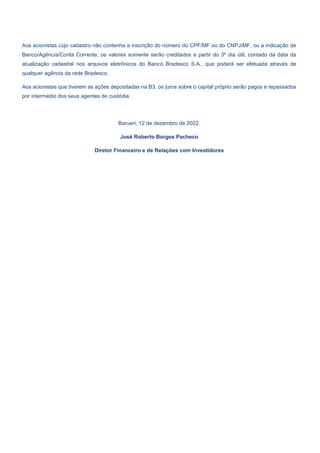 Aos acionistas cujo cadastro não contenha a inscrição do número do CPF/MF ou do CNPJ/MF, ou a indicação de
Banco/Agência/Conta Corrente, os valores somente serão creditados a partir do 3º dia útil, contado da data da
atualização cadastral nos arquivos eletrônicos do Banco Bradesco S.A., que poderá ser efetuada através de
qualquer agência da rede Bradesco.
Aos acionistas que tiverem as ações depositadas na B3, os juros sobre o capital próprio serão pagos e repassados
por intermédio dos seus agentes de custódia.
Barueri, 12 de dezembro de 2022.
José Roberto Borges Pacheco
Diretor Financeiro e de Relações com Investidores
 