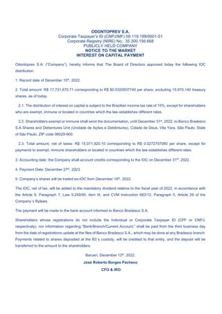 ODONTOPREV S.A.
Corporate Taxpayer’s ID (CNPJ/MF) 58.119.199/0001-51
Corporate Registry (NIRE) No.: 35.300.156.668
PUBLICLY HELD COMPANY
NOTICE TO THE MARKET
INTEREST ON CAPITAL PAYMENT
Odontoprev S.A. (“Company”), hereby informs that The Board of Directors approved today the following IOC
distribution:
1. Record date of December 15th, 2022.
2. Total amount: R$ 17,731,670.71 corresponding to R$ $0.0320937740 per share, excluding 15,970,140 treasury
shares, as of today.
2.1. The distribution of interest on capital is subject to the Brazilian income tax rate of 15%, except for shareholders
who are exempt, immune or located in countries which the law establishes different rates.
2.2. Shareholders exempt or immune shall send the documentation, until December 31st, 2022, to Banco Bradesco
S.A Shares and Debentures Unit (Unidade de Ações e Debêntures), Cidade de Deus, Vila Yara, São Paulo, State
of São Paulo, ZIP code 06029-900.
2.3. Total amount, net of taxes: R$ 15,071,920.10 corresponding to R$ 0.0272797080 per share, except for
payments to exempt, immune shareholders or located in countries which the law establishes different rates.
3. Accounting date: the Company shall account credits corresponding to the IOC on December 31st
, 2022.
4. Payment Date: December 27th, 2023.
5. Company’s shares will be traded ex-IOC from December 16th, 2022.
The IOC, net of tax, will be added to the mandatory dividend relative to the fiscal year of 2022, in accordance with
the Article 9, Paragraph 7, Law 9.249/95, item III, and CVM Instruction 683/12, Paragraph 5, Article 29 of the
Company´s Bylaws.
The payment will be made to the bank account informed to Banco Bradesco S.A.
Shareholders whose registrations do not include the Individual or Corporate Taxpayer ID (CPF or CNPJ,
respectively), nor information regarding “Bank/Branch/Current Account,” shall be paid from the third business day
from the date of registrations update at the files of Banco Bradesco S.A., which may be done at any Bradesco branch.
Payments related to shares deposited at the B3´s custody, will be credited to that entity, and the deposit will be
transferred to the amount to the shareholders.
Barueri, December 12th, 2022.
José Roberto Borges Pacheco
CFO & IRO
 
