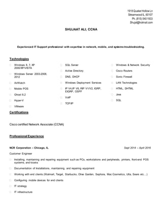 1918QuakerHollow Ln
Streamwood IL, 60107
Ph. (815) 5401933
Shujat@hotmail.com
SHUJAAT ALI, CCNA
Experienced IT Support professional with expertise in network, mobile, and systems troubleshooting.
Technologies
 Windows 8, 7, XP
2000/XP/VISTA
 Windows Server 2003-2008,
2012
 AirWatch
 Mobile POS
 Ghost 8.2
 Hyper-V
 VMware
 SQL Server
 Active Directory
 DNS, DHCP
 Windows Deployment Services
 IP V4,IP V6, RIP V1/V2, IGRP,
EIGRP, OSPF
 VoIP
 TCP/IP
 Windows & Network Security
 Cisco Routers
 Sonic Firewall
 LAN Technologies
 HTML, DHTML
 Java
 SQL
Certifications
Cisco certified Network Associate (CCNA)
Professional Experience
NCR Corporation – Chicago, IL Sept 2014 – April 2016
Customer Engineer
 Installing, maintaining and repairing equipment such as PCs, workstations and peripherals, printers, front-end POS
systems, and kiosks
 Documentation of Installations, maintaining, and repairing equipment
 Working with end clients (Walmart, Target, Starbucks, Olive Garden, Sephora, Mac Cosmetics, Ulta, Sears etc…)
 Configuring mobile devices for end clients
 IT strategy
 IT infrastructure
 