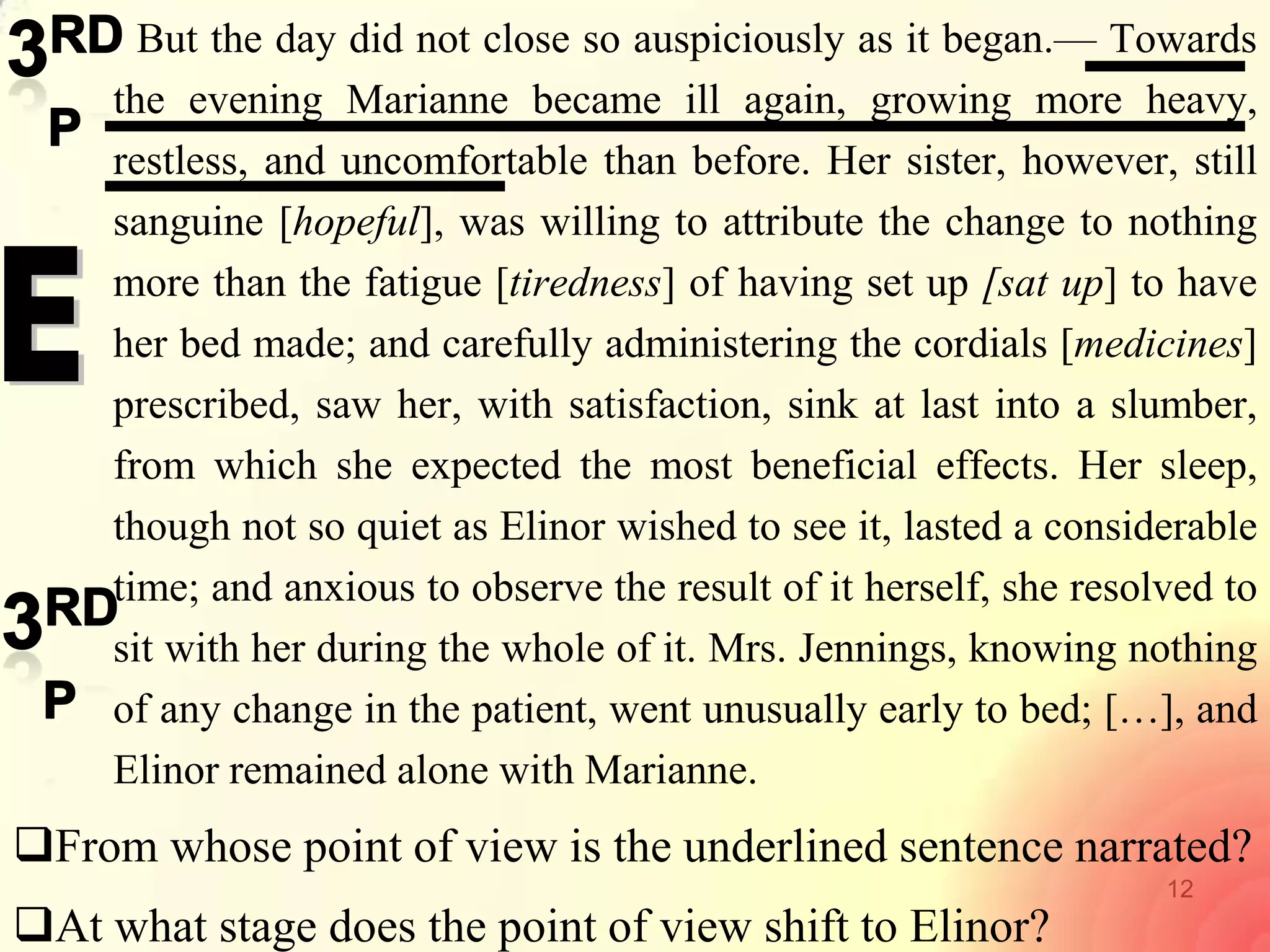 12
But the day did not close so auspiciously as it began.— Towards
the evening Marianne became ill again, growing more heavy,
restless, and uncomfortable than before. Her sister, however, still
sanguine [hopeful], was willing to attribute the change to nothing
more than the fatigue [tiredness] of having set up [sat up] to have
her bed made; and carefully administering the cordials [medicines]
prescribed, saw her, with satisfaction, sink at last into a slumber,
from which she expected the most beneficial effects. Her sleep,
though not so quiet as Elinor wished to see it, lasted a considerable
time; and anxious to observe the result of it herself, she resolved to
sit with her during the whole of it. Mrs. Jennings, knowing nothing
of any change in the patient, went unusually early to bed; […], and
Elinor remained alone with Marianne.
From whose point of view is the underlined sentence narrated?
At what stage does the point of view shift to Elinor?
 