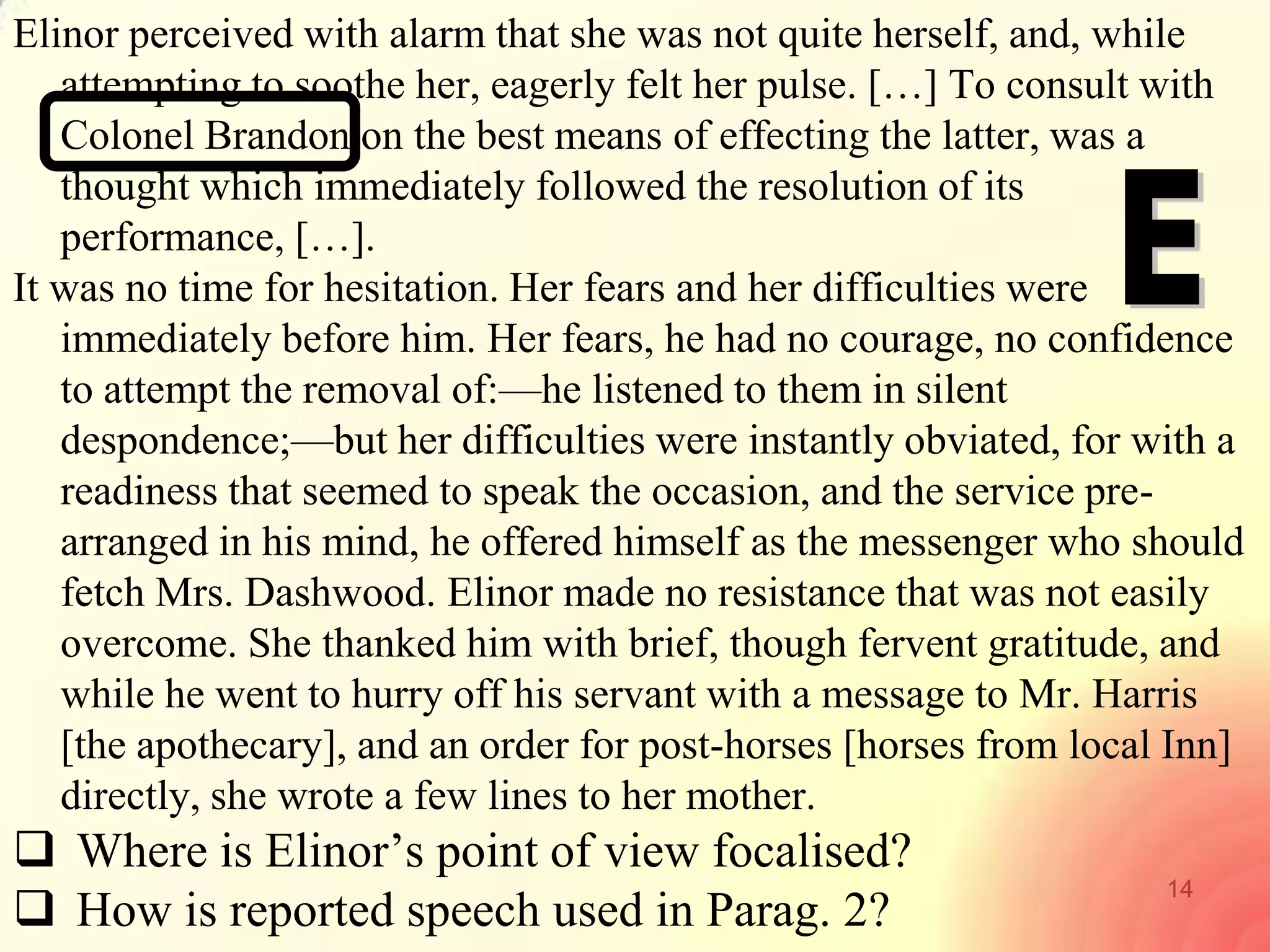 14
Elinor perceived with alarm that she was not quite herself, and, while
attempting to soothe her, eagerly felt her pulse. […] To consult with
Colonel Brandon on the best means of effecting the latter, was a
thought which immediately followed the resolution of its
performance, […].
It was no time for hesitation. Her fears and her difficulties were
immediately before him. Her fears, he had no courage, no confidence
to attempt the removal of:—he listened to them in silent
despondence;—but her difficulties were instantly obviated, for with a
readiness that seemed to speak the occasion, and the service pre-
arranged in his mind, he offered himself as the messenger who should
fetch Mrs. Dashwood. Elinor made no resistance that was not easily
overcome. She thanked him with brief, though fervent gratitude, and
while he went to hurry off his servant with a message to Mr. Harris
[the apothecary], and an order for post-horses [horses from local Inn]
directly, she wrote a few lines to her mother.
 Where is Elinor‘s point of view focalised?
 How is reported speech used in Parag. 2?
 