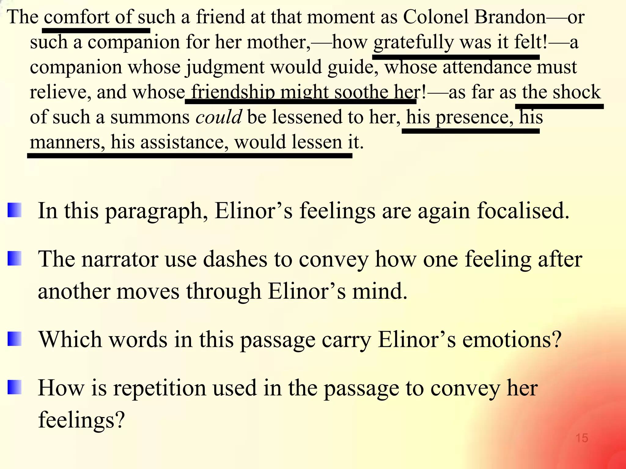 15
The comfort of such a friend at that moment as Colonel Brandon—or
such a companion for her mother,—how gratefully was it felt!—a
companion whose judgment would guide, whose attendance must
relieve, and whose friendship might soothe her!—as far as the shock
of such a summons could be lessened to her, his presence, his
manners, his assistance, would lessen it.
In this paragraph, Elinor‘s feelings are again focalised.
The narrator use dashes to convey how one feeling after
another moves through Elinor‘s mind.
Which words in this passage carry Elinor‘s emotions?
How is repetition used in the passage to convey her
feelings?
 