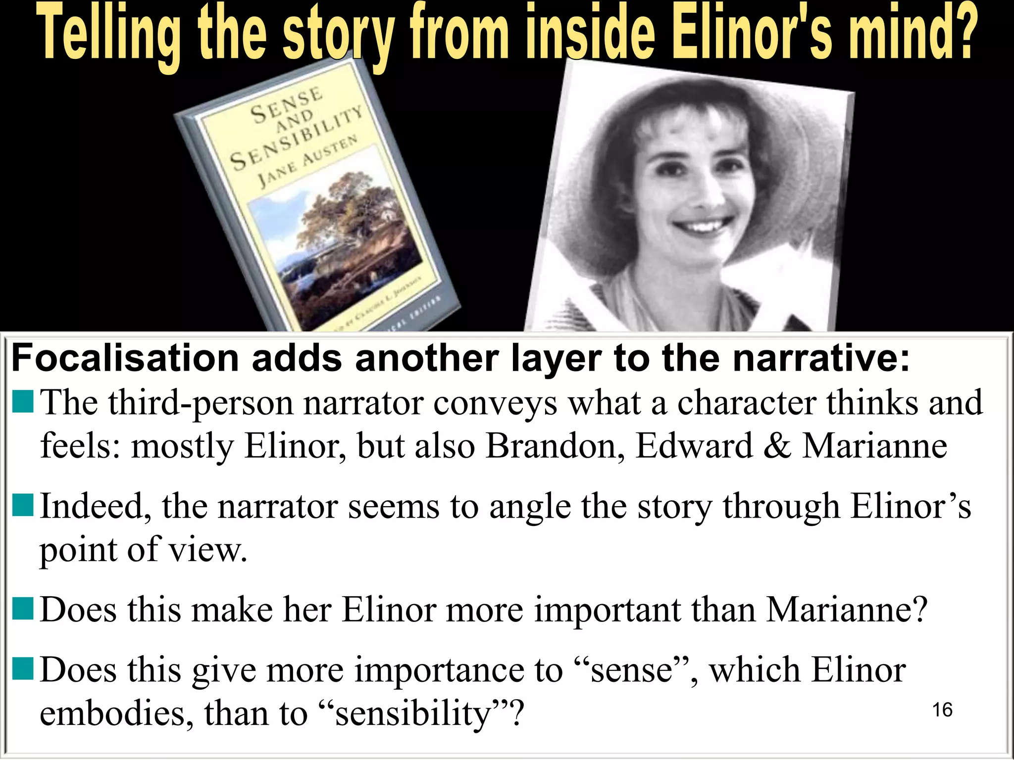 Focalisation adds another layer to the narrative:
The third-person narrator conveys what a character thinks and
feels: mostly Elinor, but also Brandon, Edward & Marianne
Indeed, the narrator seems to angle the story through Elinor‘s
point of view.
Does this make her Elinor more important than Marianne?
Does this give more importance to ―sense‖, which Elinor
embodies, than to ―sensibility‖? 16
 
