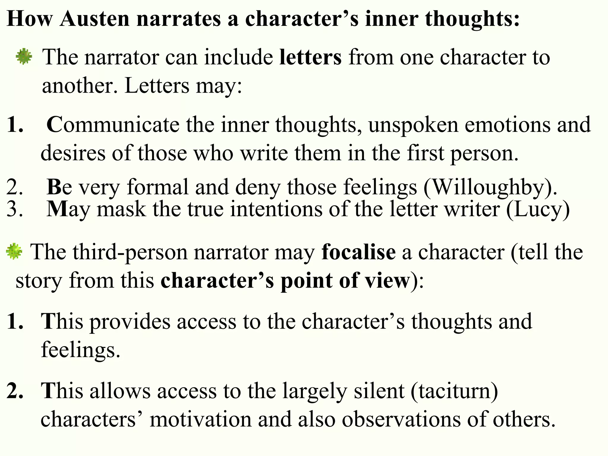 17
How Austen narrates a character’s inner thoughts:
The narrator can include letters from one character to
another. Letters may:
1. Communicate the inner thoughts, unspoken emotions and
desires of those who write them in the first person.
2. Be very formal and deny those feelings (Willoughby).
3. May mask the true intentions of the letter writer (Lucy)
The third-person narrator may focalise a character (tell the
story from this character’s point of view):
1. This provides access to the character‘s thoughts and
feelings.
2. This allows access to the largely silent (taciturn)
characters‘ motivation and also observations of others.
 