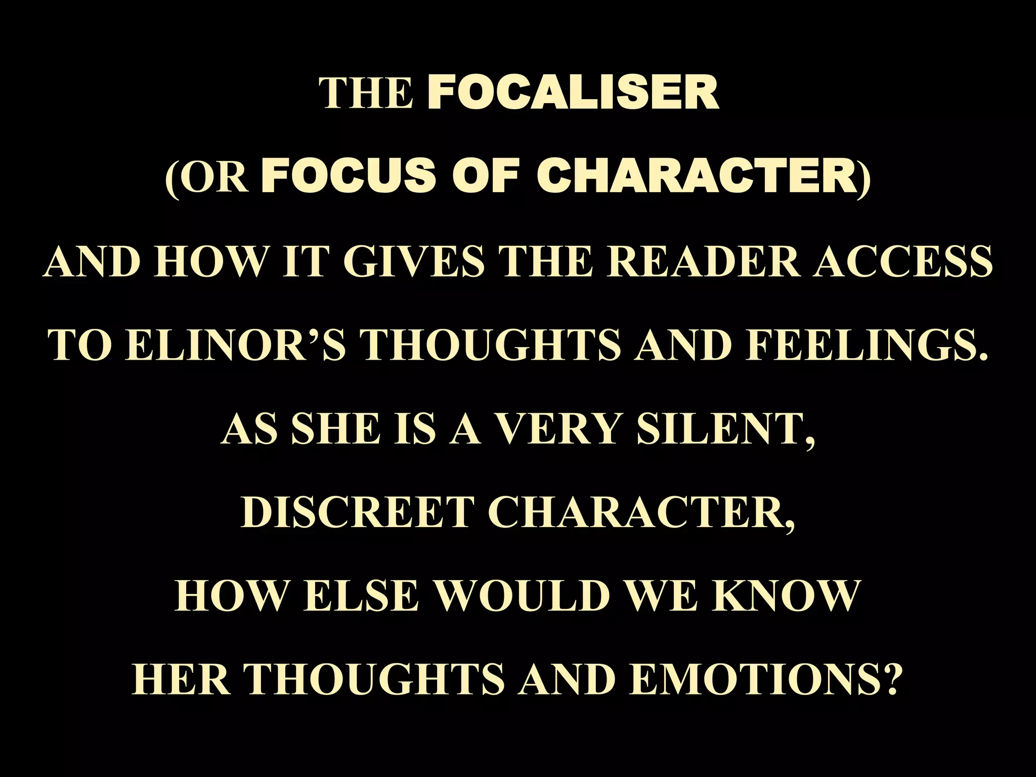 18
THE FOCALISER
(OR FOCUS OF CHARACTER)
AND HOW IT GIVES THE READER ACCESS
TO ELINOR’S THOUGHTS AND FEELINGS.
AS SHE IS A VERY SILENT,
DISCREET CHARACTER,
HOW ELSE WOULD WE KNOW
HER THOUGHTS AND EMOTIONS?
 