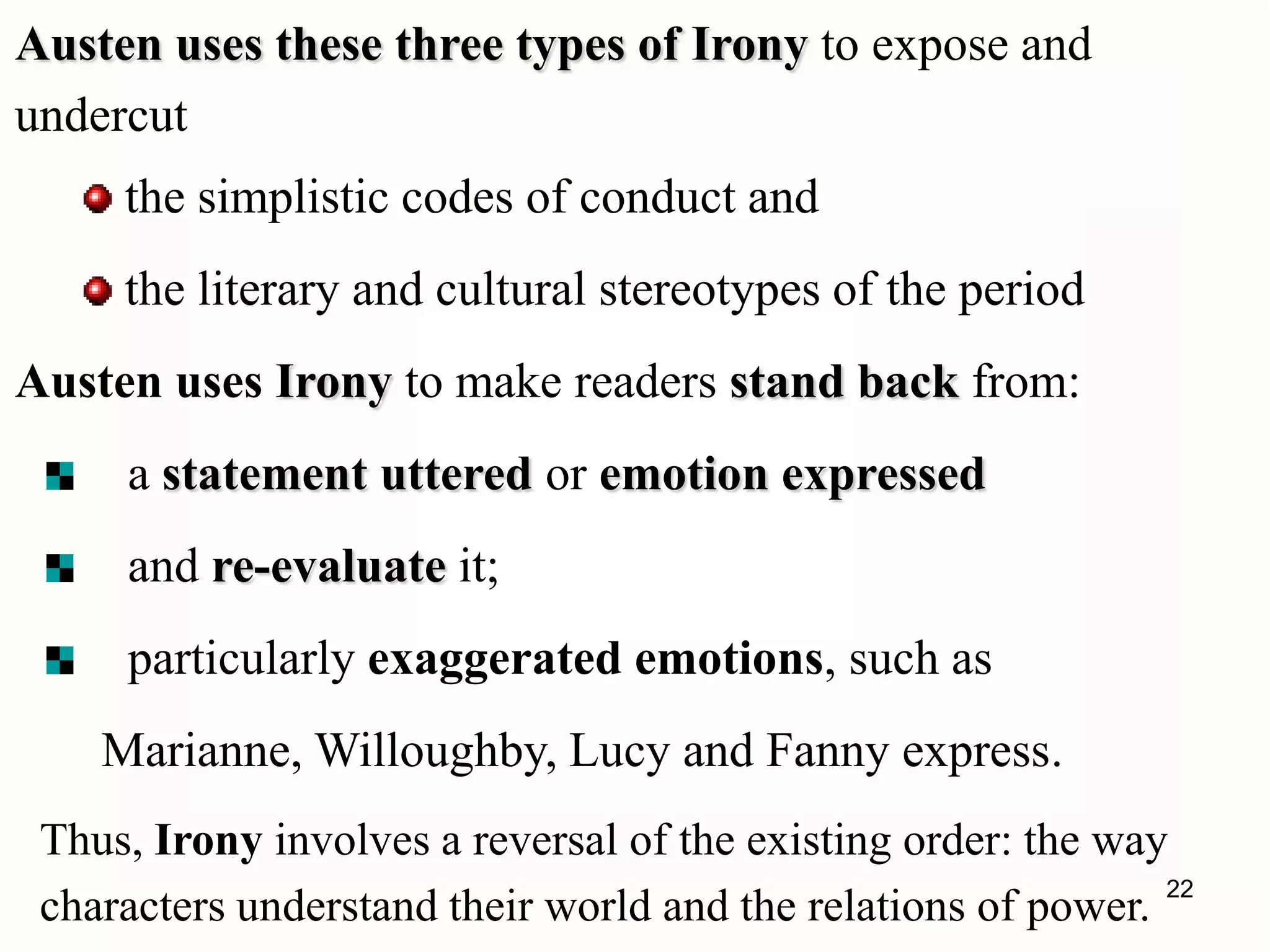 Austen uses these three types of Irony to expose and
undercut
the simplistic codes of conduct and
the literary and cultural stereotypes of the period
Austen uses Irony to make readers stand back from:
a statement uttered or emotion expressed
and re-evaluate it;
particularly exaggerated emotions, such as
Marianne, Willoughby, Lucy and Fanny express.
Thus, Irony involves a reversal of the existing order: the way
characters understand their world and the relations of power.
22
 