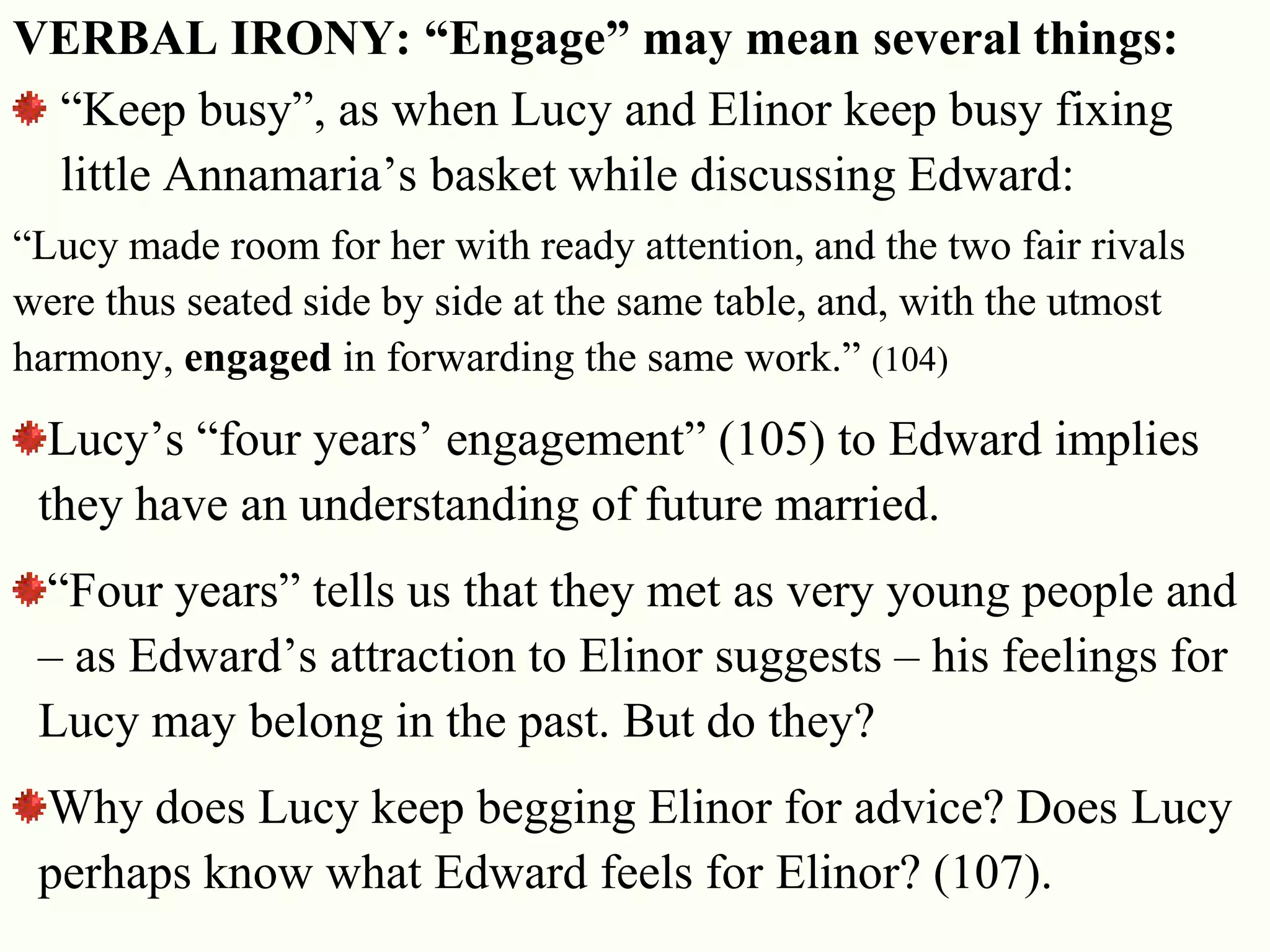 23
VERBAL IRONY: “Engage” may mean several things:
―Keep busy‖, as when Lucy and Elinor keep busy fixing
little Annamaria‘s basket while discussing Edward:
―Lucy made room for her with ready attention, and the two fair rivals
were thus seated side by side at the same table, and, with the utmost
harmony, engaged in forwarding the same work.‖ (104)
Lucy‘s ―four years‘ engagement‖ (105) to Edward implies
they have an understanding of future married.
―Four years‖ tells us that they met as very young people and
– as Edward‘s attraction to Elinor suggests – his feelings for
Lucy may belong in the past. But do they?
Why does Lucy keep begging Elinor for advice? Does Lucy
perhaps know what Edward feels for Elinor? (107).
 