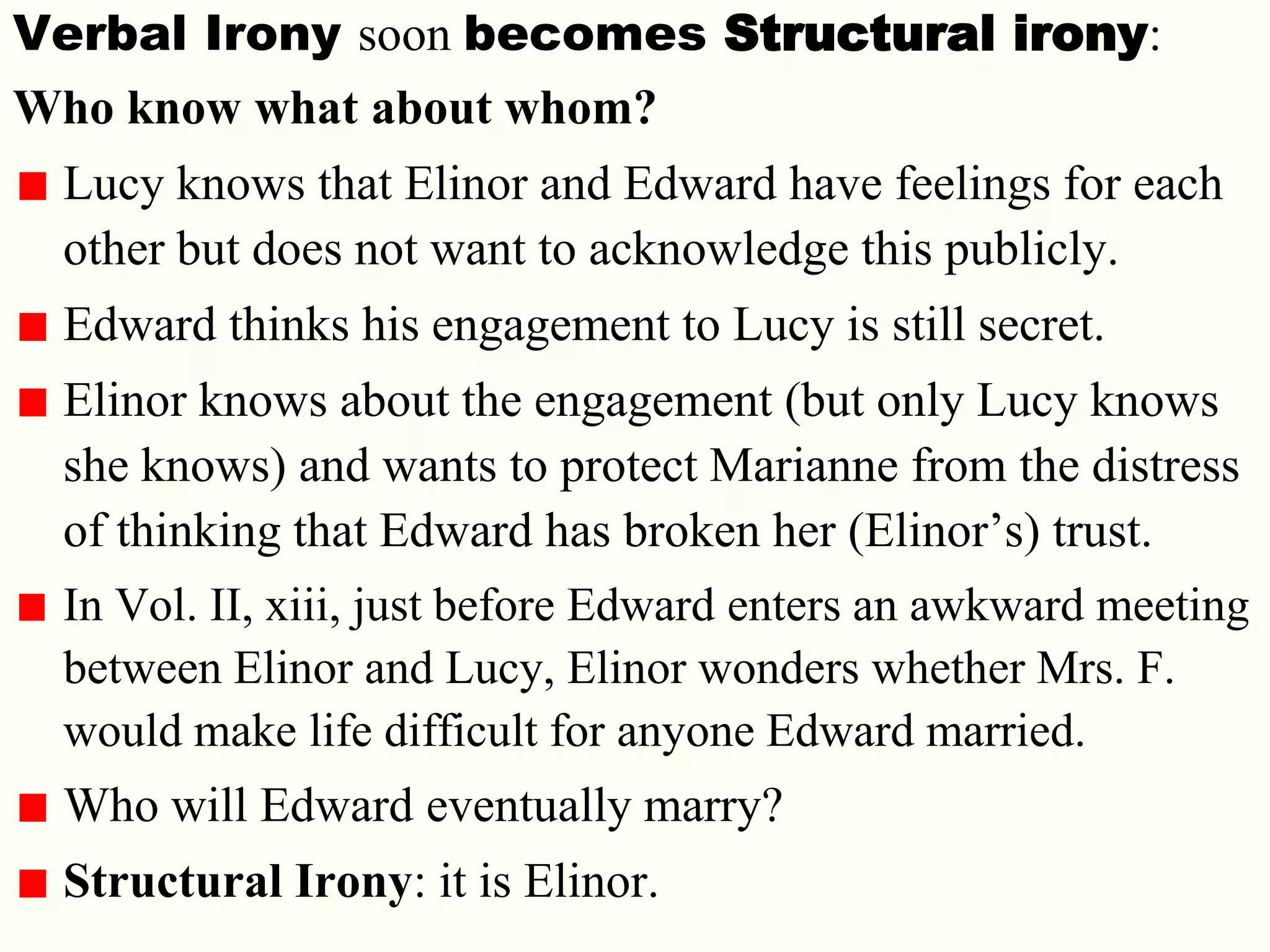 25
Verbal Irony soon becomes Structural irony:
Who know what about whom?
Lucy knows that Elinor and Edward have feelings for each
other but does not want to acknowledge this publicly.
Edward thinks his engagement to Lucy is still secret.
Elinor knows about the engagement (but only Lucy knows
she knows) and wants to protect Marianne from the distress
of thinking that Edward has broken her (Elinor‘s) trust.
In Vol. II, xiii, just before Edward enters an awkward meeting
between Elinor and Lucy, Elinor wonders whether Mrs. F.
would make life difficult for anyone Edward married.
Who will Edward eventually marry?
Structural Irony: it is Elinor.
 
