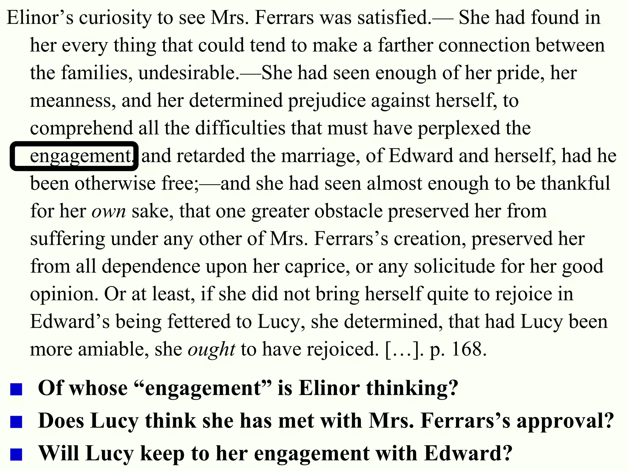 26
Elinor‘s curiosity to see Mrs. Ferrars was satisfied.— She had found in
her every thing that could tend to make a farther connection between
the families, undesirable.—She had seen enough of her pride, her
meanness, and her determined prejudice against herself, to
comprehend all the difficulties that must have perplexed the
engagement, and retarded the marriage, of Edward and herself, had he
been otherwise free;—and she had seen almost enough to be thankful
for her own sake, that one greater obstacle preserved her from
suffering under any other of Mrs. Ferrars‘s creation, preserved her
from all dependence upon her caprice, or any solicitude for her good
opinion. Or at least, if she did not bring herself quite to rejoice in
Edward‘s being fettered to Lucy, she determined, that had Lucy been
more amiable, she ought to have rejoiced. […]. p. 168.
Of whose “engagement” is Elinor thinking?
Does Lucy think she has met with Mrs. Ferrars’s approval?
Will Lucy keep to her engagement with Edward?
 