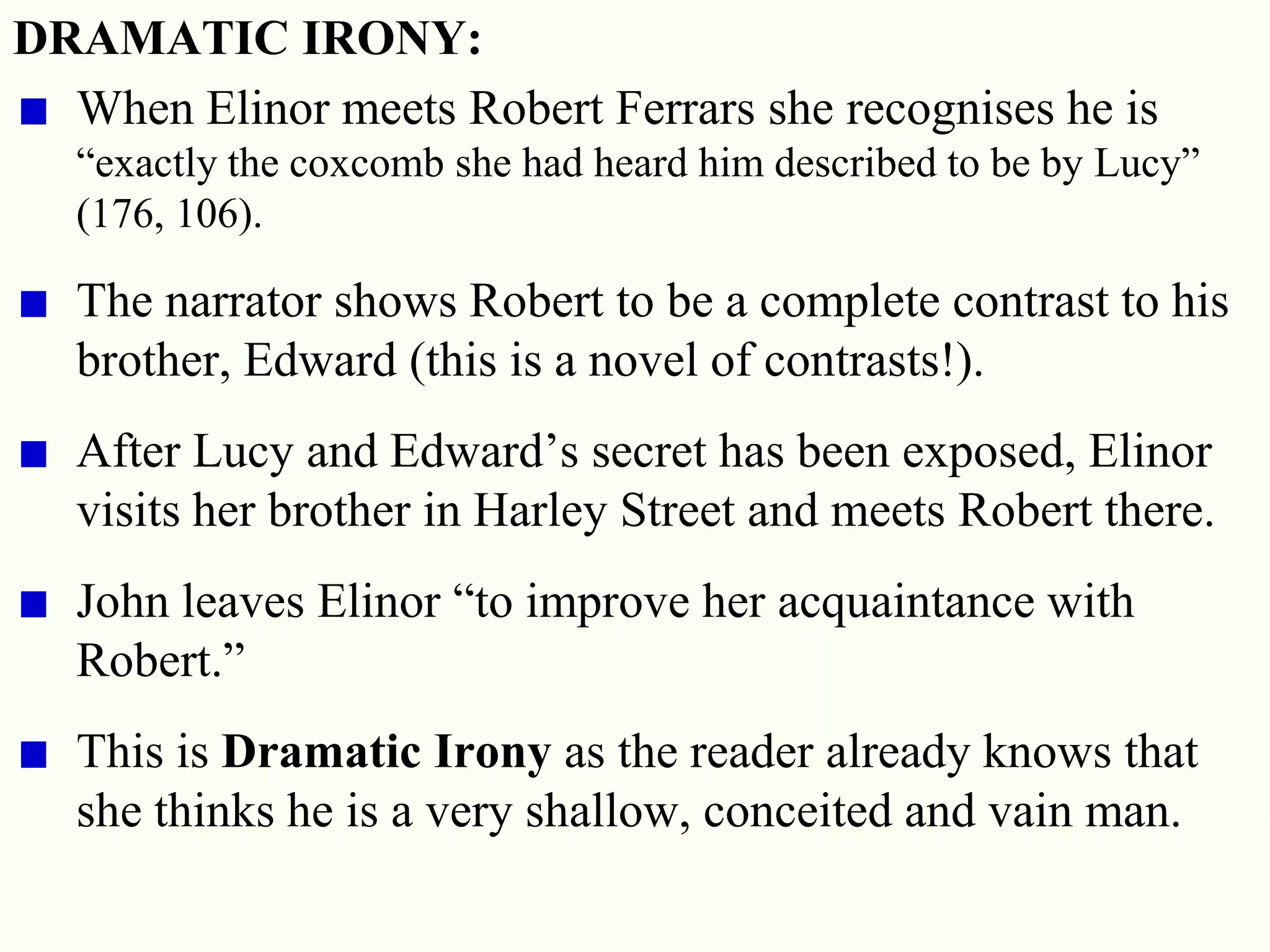 27
DRAMATIC IRONY:
When Elinor meets Robert Ferrars she recognises he is
―exactly the coxcomb she had heard him described to be by Lucy‖
(176, 106).
The narrator shows Robert to be a complete contrast to his
brother, Edward (this is a novel of contrasts!).
After Lucy and Edward‘s secret has been exposed, Elinor
visits her brother in Harley Street and meets Robert there.
John leaves Elinor ―to improve her acquaintance with
Robert.‖
This is Dramatic Irony as the reader already knows that
she thinks he is a very shallow, conceited and vain man.
 