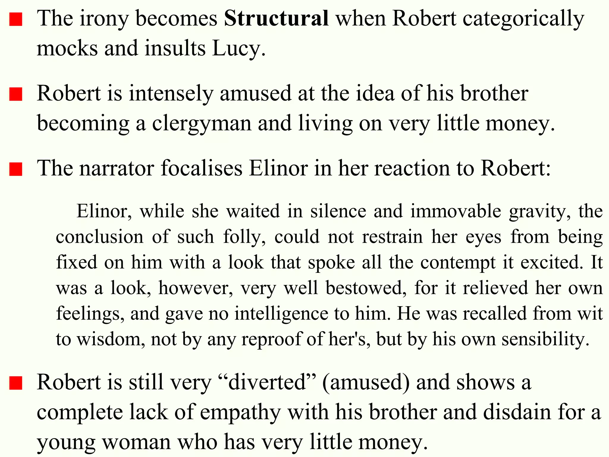 28
The irony becomes Structural when Robert categorically
mocks and insults Lucy.
Robert is intensely amused at the idea of his brother
becoming a clergyman and living on very little money.
The narrator focalises Elinor in her reaction to Robert:
Elinor, while she waited in silence and immovable gravity, the
conclusion of such folly, could not restrain her eyes from being
fixed on him with a look that spoke all the contempt it excited. It
was a look, however, very well bestowed, for it relieved her own
feelings, and gave no intelligence to him. He was recalled from wit
to wisdom, not by any reproof of her's, but by his own sensibility.
Robert is still very ―diverted‖ (amused) and shows a
complete lack of empathy with his brother and disdain for a
young woman who has very little money.
 
