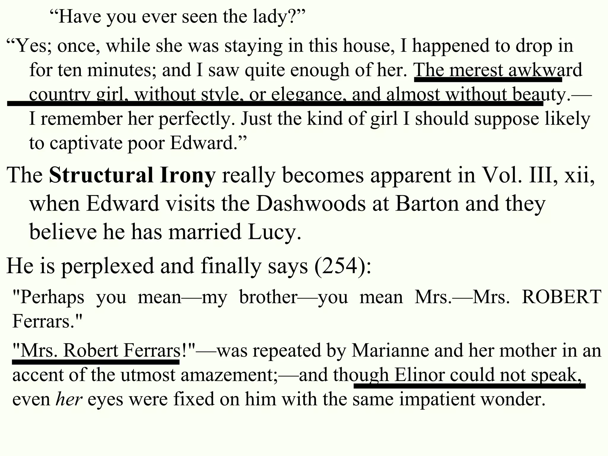 29
―Have you ever seen the lady?‖
―Yes; once, while she was staying in this house, I happened to drop in
for ten minutes; and I saw quite enough of her. The merest awkward
country girl, without style, or elegance, and almost without beauty.—
I remember her perfectly. Just the kind of girl I should suppose likely
to captivate poor Edward.‖
The Structural Irony really becomes apparent in Vol. III, xii,
when Edward visits the Dashwoods at Barton and they
believe he has married Lucy.
He is perplexed and finally says (254):
"Perhaps you mean—my brother—you mean Mrs.—Mrs. ROBERT
Ferrars."
"Mrs. Robert Ferrars!"—was repeated by Marianne and her mother in an
accent of the utmost amazement;—and though Elinor could not speak,
even her eyes were fixed on him with the same impatient wonder.
 