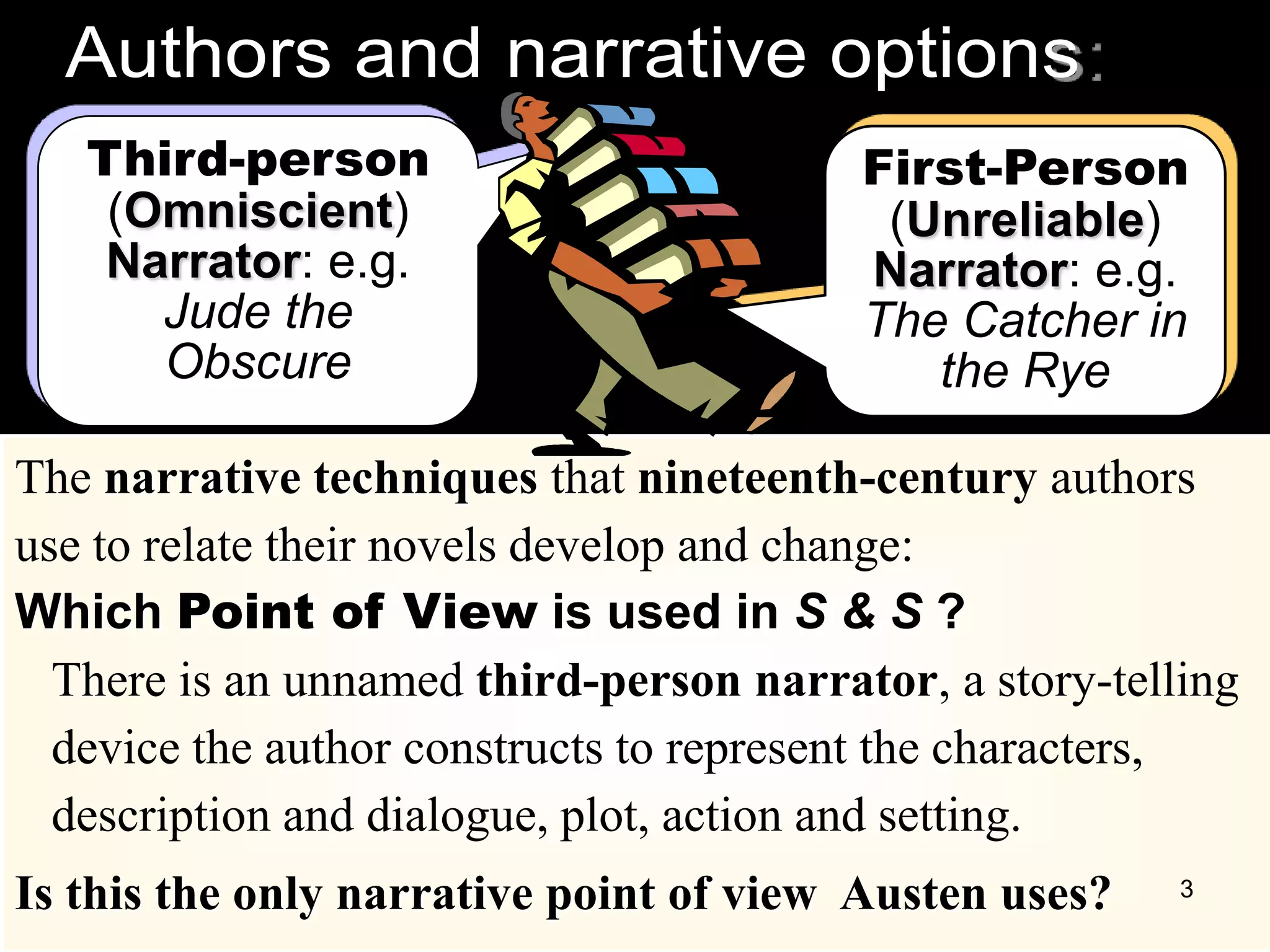 The narrative techniques that nineteenth-century authors
use to relate their novels develop and change:
Which Point of View is used in S & S ?
There is an unnamed third-person narrator, a story-telling
device the author constructs to represent the characters,
description and dialogue, plot, action and setting.
Is this the only narrative point of view Austen uses?
Third-person
(Omniscient)
Narrator: e.g.
Jude the
Obscure
First-Person
(Unreliable)
Narrator: e.g.
The Catcher in
the Rye
3
 