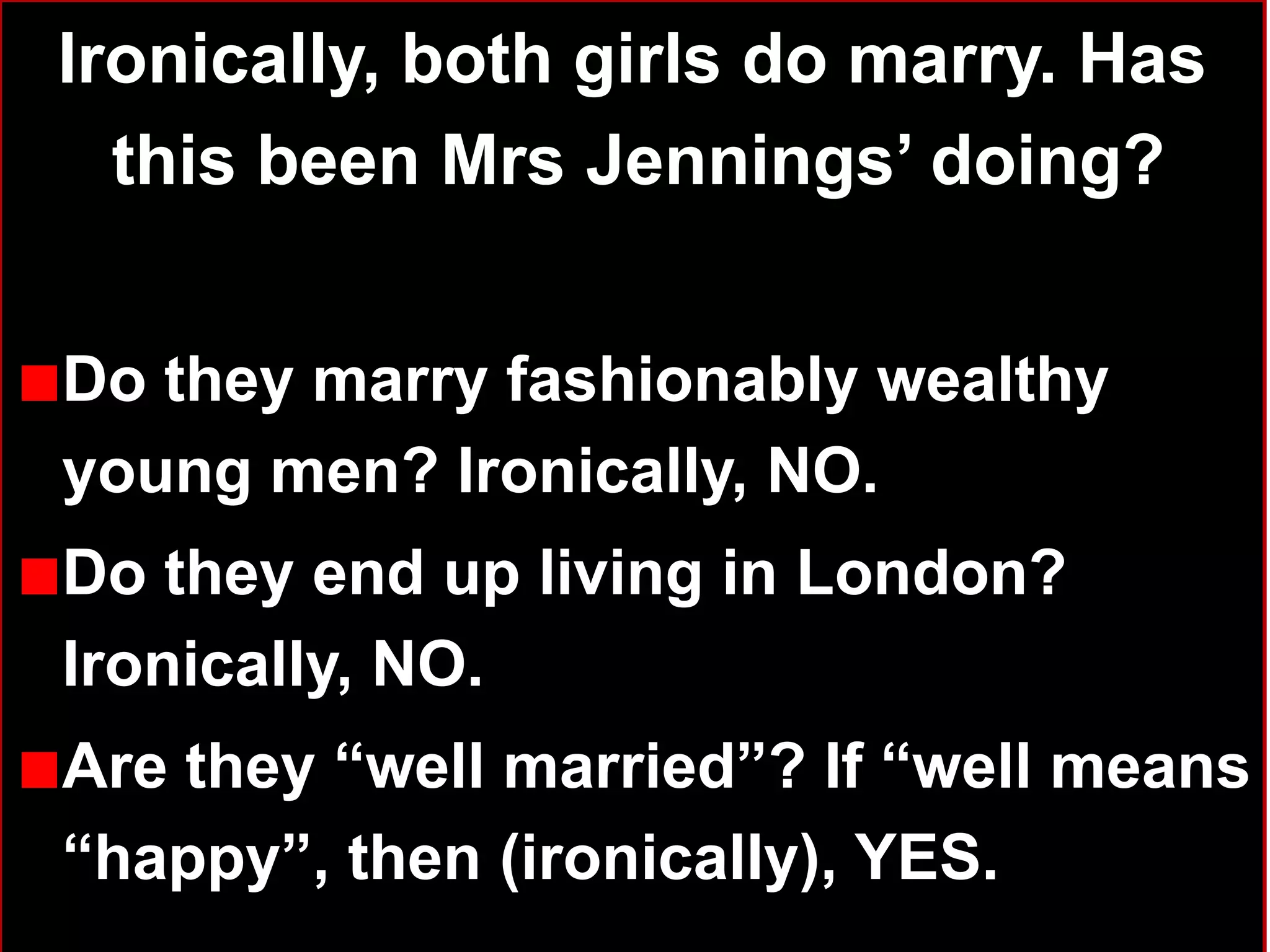 Ironically, both girls do marry. Has
this been Mrs Jennings‟ doing?
Do they marry fashionably wealthy
young men? Ironically, NO.
Do they end up living in London?
Ironically, NO.
Are they “well married”? If “well means
“happy”, then (ironically), YES. 31
 