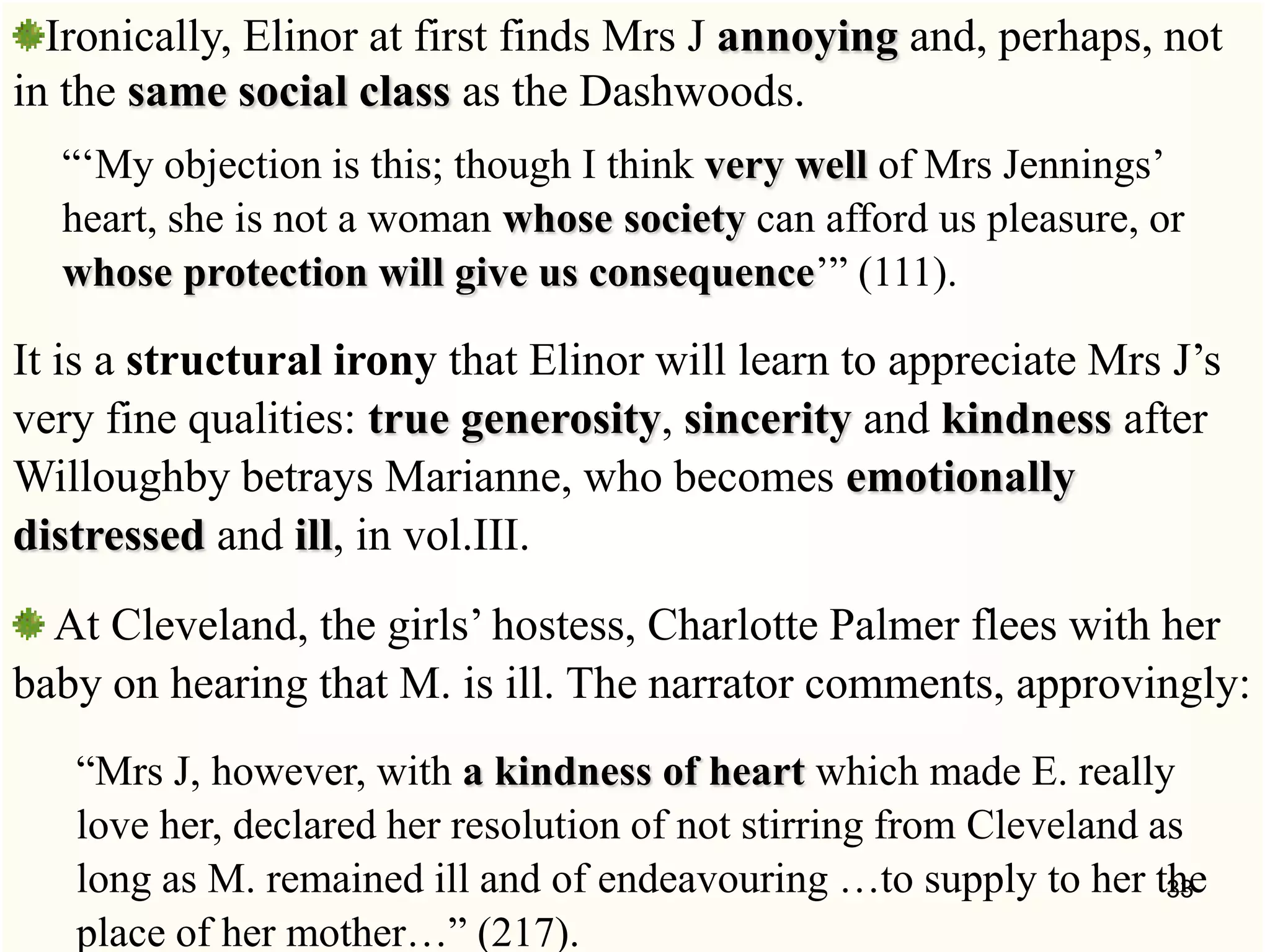 Ironically, Elinor at first finds Mrs J annoying and, perhaps, not
in the same social class as the Dashwoods.
―‗My objection is this; though I think very well of Mrs Jennings‘
heart, she is not a woman whose society can afford us pleasure, or
whose protection will give us consequence‘‖ (111).
It is a structural irony that Elinor will learn to appreciate Mrs J‘s
very fine qualities: true generosity, sincerity and kindness after
Willoughby betrays Marianne, who becomes emotionally
distressed and ill, in vol.III.
At Cleveland, the girls‘ hostess, Charlotte Palmer flees with her
baby on hearing that M. is ill. The narrator comments, approvingly:
―Mrs J, however, with a kindness of heart which made E. really
love her, declared her resolution of not stirring from Cleveland as
long as M. remained ill and of endeavouring …to supply to her the
place of her mother…‖ (217).
33
 