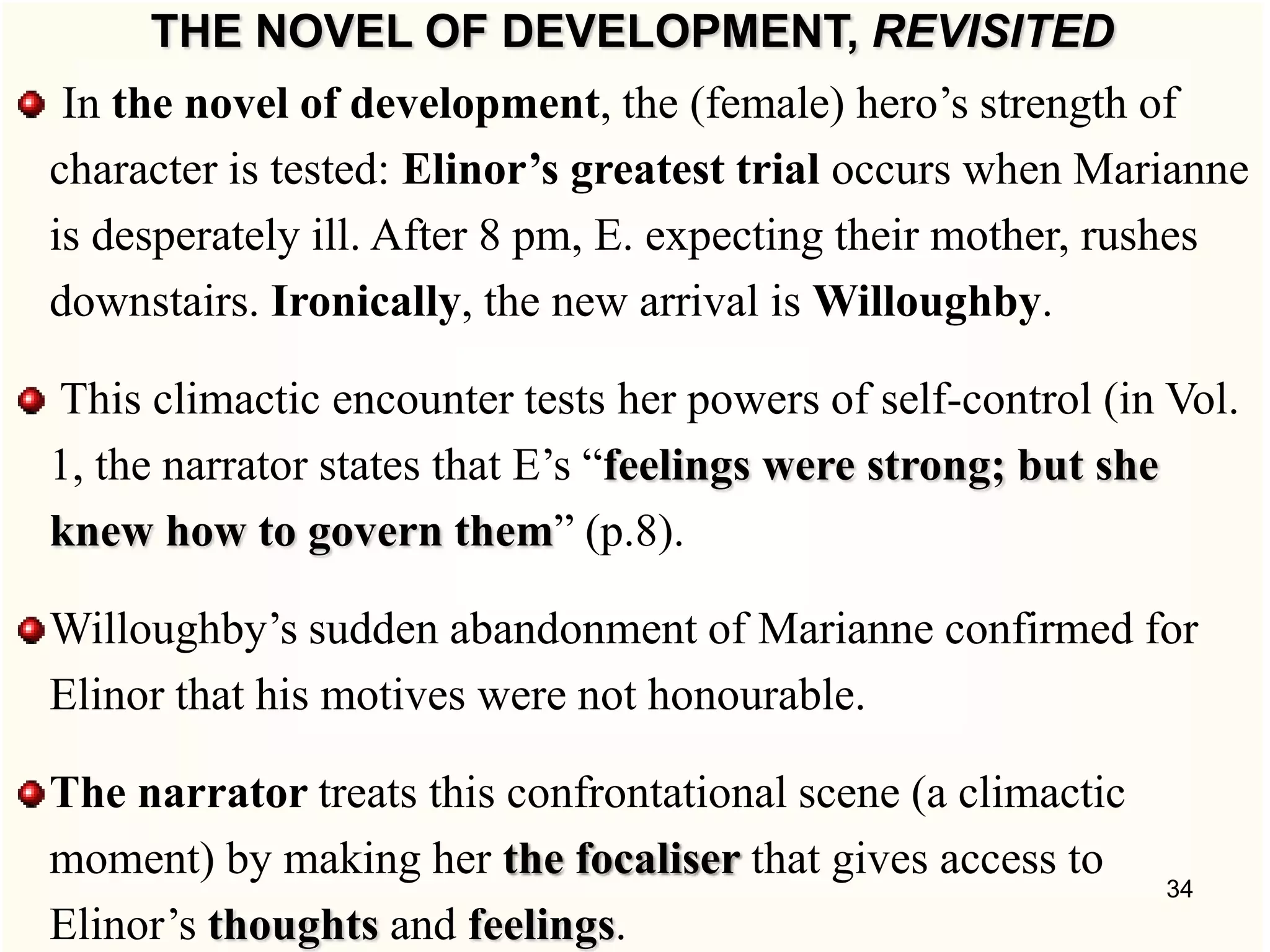 THE NOVEL OF DEVELOPMENT, REVISITED
In the novel of development, the (female) hero‘s strength of
character is tested: Elinor’s greatest trial occurs when Marianne
is desperately ill. After 8 pm, E. expecting their mother, rushes
downstairs. Ironically, the new arrival is Willoughby.
This climactic encounter tests her powers of self-control (in Vol.
1, the narrator states that E‘s ―feelings were strong; but she
knew how to govern them‖ (p.8).
Willoughby‘s sudden abandonment of Marianne confirmed for
Elinor that his motives were not honourable.
The narrator treats this confrontational scene (a climactic
moment) by making her the focaliser that gives access to
Elinor‘s thoughts and feelings.
34
 