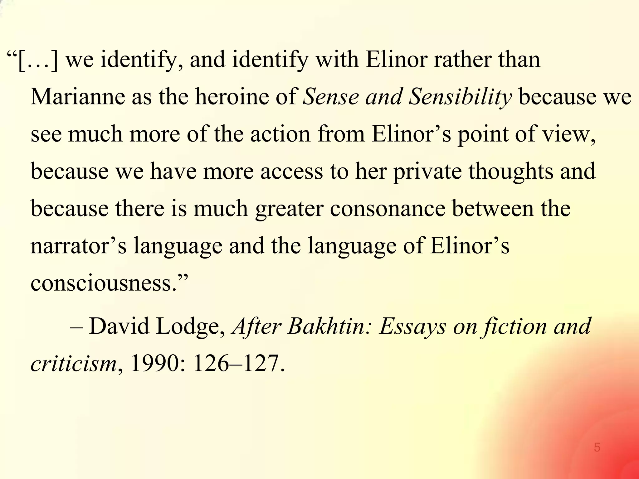 5
―[…] we identify, and identify with Elinor rather than
Marianne as the heroine of Sense and Sensibility because we
see much more of the action from Elinor‘s point of view,
because we have more access to her private thoughts and
because there is much greater consonance between the
narrator‘s language and the language of Elinor‘s
consciousness.‖
– David Lodge, After Bakhtin: Essays on fiction and
criticism, 1990: 126–127.
 