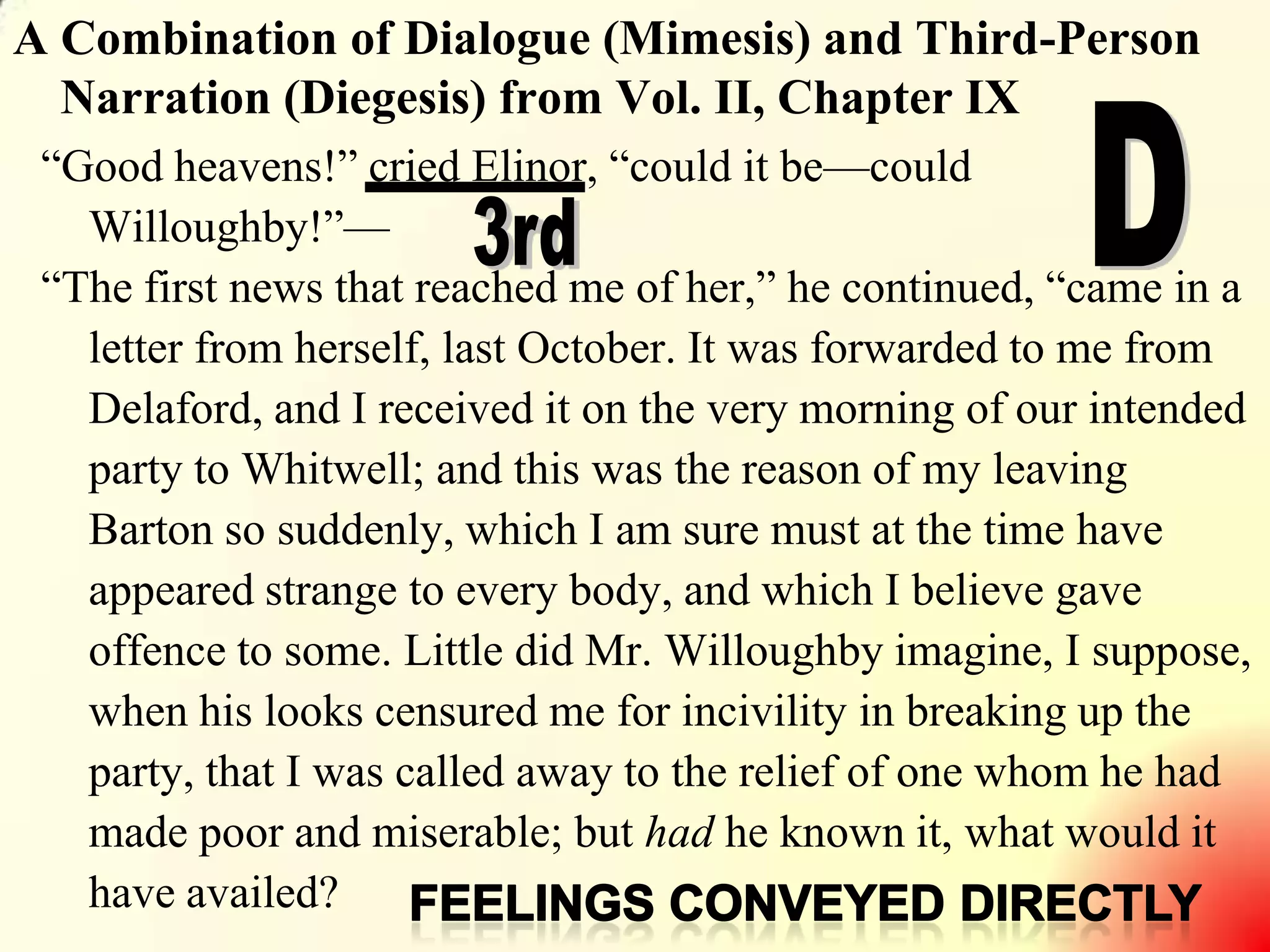 7
A Combination of Dialogue (Mimesis) and Third-Person
Narration (Diegesis) from Vol. II, Chapter IX
―Good heavens!‖ cried Elinor, ―could it be—could
Willoughby!‖—
―The first news that reached me of her,‖ he continued, ―came in a
letter from herself, last October. It was forwarded to me from
Delaford, and I received it on the very morning of our intended
party to Whitwell; and this was the reason of my leaving
Barton so suddenly, which I am sure must at the time have
appeared strange to every body, and which I believe gave
offence to some. Little did Mr. Willoughby imagine, I suppose,
when his looks censured me for incivility in breaking up the
party, that I was called away to the relief of one whom he had
made poor and miserable; but had he known it, what would it
have availed?
 