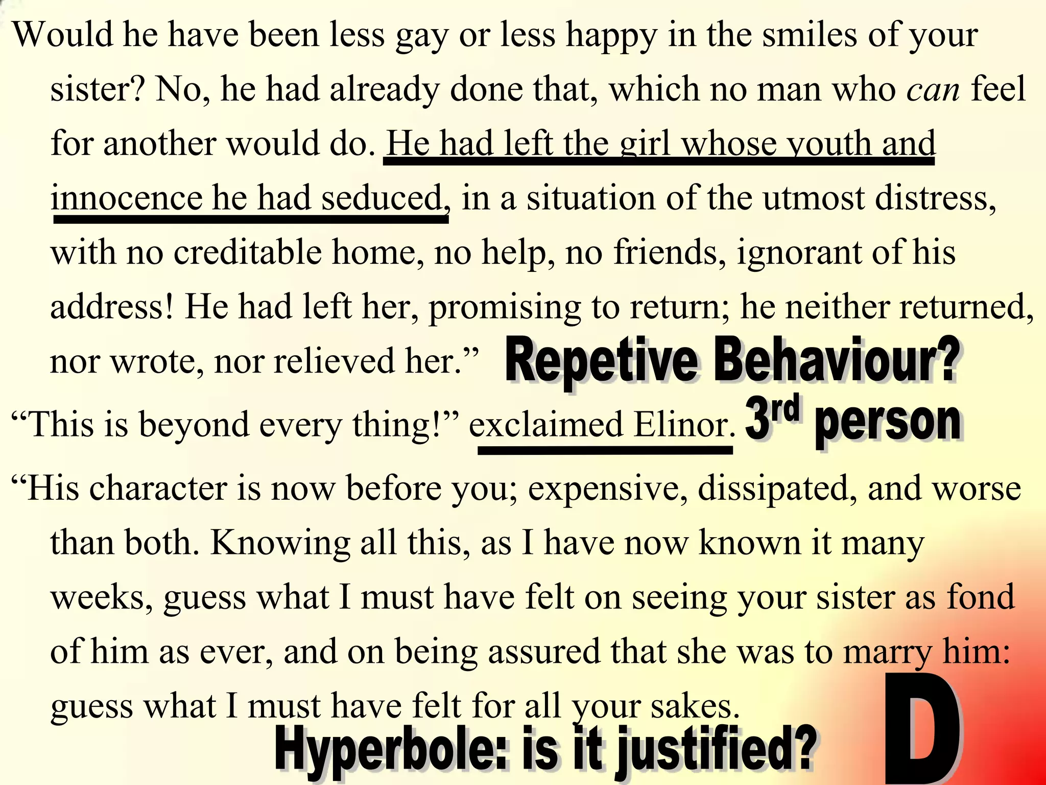 8
Would he have been less gay or less happy in the smiles of your
sister? No, he had already done that, which no man who can feel
for another would do. He had left the girl whose youth and
innocence he had seduced, in a situation of the utmost distress,
with no creditable home, no help, no friends, ignorant of his
address! He had left her, promising to return; he neither returned,
nor wrote, nor relieved her.‖
―This is beyond every thing!‖ exclaimed Elinor.
―His character is now before you; expensive, dissipated, and worse
than both. Knowing all this, as I have now known it many
weeks, guess what I must have felt on seeing your sister as fond
of him as ever, and on being assured that she was to marry him:
guess what I must have felt for all your sakes.
 