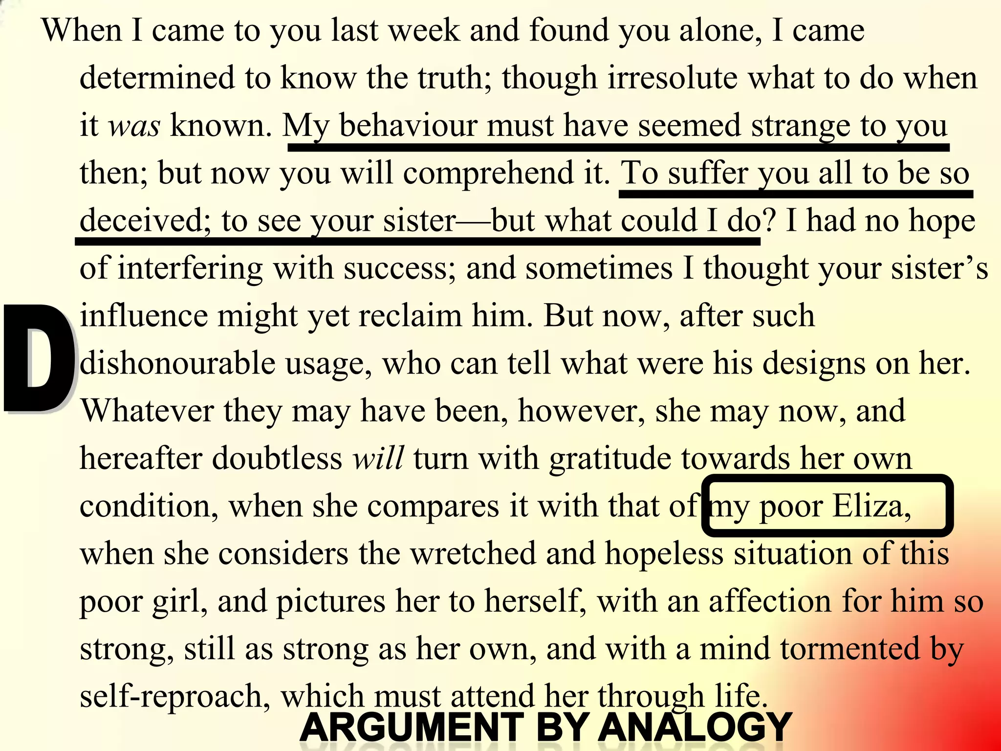 9
When I came to you last week and found you alone, I came
determined to know the truth; though irresolute what to do when
it was known. My behaviour must have seemed strange to you
then; but now you will comprehend it. To suffer you all to be so
deceived; to see your sister—but what could I do? I had no hope
of interfering with success; and sometimes I thought your sister‘s
influence might yet reclaim him. But now, after such
dishonourable usage, who can tell what were his designs on her.
Whatever they may have been, however, she may now, and
hereafter doubtless will turn with gratitude towards her own
condition, when she compares it with that of my poor Eliza,
when she considers the wretched and hopeless situation of this
poor girl, and pictures her to herself, with an affection for him so
strong, still as strong as her own, and with a mind tormented by
self-reproach, which must attend her through life.
 