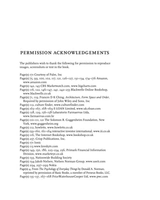 permission acknowledgements
The publishers wish to thank the following for permission to reproduce
images, screenshots or text in the book.

Page(s) 171 Courtesy of Palm, Inc
Page(s) 75, 99, 100, 102, 117, 121, 126–127, 131–134, 174–176 Amazon,
  www.amazon.com
Page(s) 142, 143 CBS Marketwatch.com, www.bigcharts.com
Page(s) 116, 122, 146–147, 241, 242–255 Blackwells Online Bookshop,
  www.blackwells.co.uk
Page(s) 71, 119, Frances D K Ching, Architecture, Form Space and Order,
  Required by permission of John Wiley and Sons, Inc
Page(s) 112, culture finder, www.culturefinder.com
Page(s) 165–167, 168–169 E-LOAN Limited, www.uk.eloan.com
Page(s) 128, 129, 156–158 Labaratorio Farmaervas Ltda,
  www.farmaervas.com.br
Page(s) 110–111, 121 The Solomon R. Guggenheim Foundation, New
  York, www.guggenheim.org
Page(s) 112, howletts, www.howletts.co.uk
Page(s) 159–160, 161–164 interactive investor international, www.iii.co.uk
Page(s) 116, The Internet Bookshop, www.bookshop.co.uk
Page(s) 257, Crisp Publications, Inc.
Page(s) 171 Ionic
Page(s) 113 www.kreskytv.com
Page(s) 149, 150, 186, 225–234, 236, Primark Financial Information
  Division, www.marketeye.co.uk
Page(s) 193, Nationwide Building Society
Page(s) 194 Jakob Nielsen, Nielsen Norman Group, www.useit.com
Page(s) 294, 297–299 Nokia
Page(s) 4, From The Psychology of Everyday Things by Donald A. Norman,
  reprinted by permission of Basic Books, a member of Perseus Books, LLC.
Page(s) 135–137, 167–168 PriceWaterhouseCooper Ltd, www.pwc.com
 
