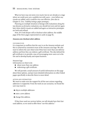 88 designing the system


   What we have may not seem very much, but we are already at a stage
where we could carry out a usability test with users – even before any
visuals are added, and it could be very cost effective. (See also in
Chapter 6, Use, Usability testing a paper prototype.)
   Planning on multiple iterations of design with evaluations along the
way (known as formative evaluation), you should test now and test again
later when sketch visuals are added and again as interactive prototypes
are built and refined.
   Now, let’s look deeper still at checkout select address, the middle
page of the three pages represented on cards on page 87.

Amazon.com checkout select address

information
It is important to reaffirm that the user is on the Amazon website and
this is achieved by consistent reuse of the Amazon.com logo. We also
want to inform the user what to do if they have more than one delivery
address and how they can redeem a gift certificate. The idea behind the
gift certificate is to provide a way of encouraging more users on to the
site and to develop loyalty and repeat business.

Amazon logo
Information on what to do:
   G about more than one address
   G redeeming a gift certificate.

  We will provide a small amount of useful information on this page
about these options, and put more detailed information on other linked
pages specifically to describe them in more detail.

action and interaction
We want to make sure the support for all the user actions regarding
addresses is supported. From the work on use scenarios, we found the
user may want to:

 G   ship to multiple addresses
 G   enter a new address
 G   change this address.

  If they have used our services before, we will already have their last
used address, so we need to offer them “use this address.”
 