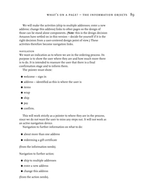 what’s on a page? – the information objects 89


   We will make the activities (ship to multiple addresses; enter a new
address; change this address) links to other pages so the design of
those can be stand alone components. (Note: this is the design decision
Amazon have settled on in this version – decide for yourself if it is the
right decision from a user-centered design point of view.) These
activities therefore become navigation links.

navigation
We want an indication as to where we are in the ordering process. Its
purpose is to show the user where they are and how much more there
is to do. It is intended to reassure the user that there is a final
confirmation stage and to inform them.
    The pointer must show:

 G   welcome – sign in
 G   address – identified as this is where the user is
 G   items
 G   wrap
 G   ship
 G   pay
 G   confirm.

   This will work strictly as a pointer to where they are in the process,
since we do not want the user to miss any steps out. It will not work as
an active navigation device.
   Navigation to further information on what to do:

 G   about more than one address
 G   redeeming a gift certificate

(from the information needs).

Navigation to further action:

 G   ship to multiple addresses
 G   enter a new address
 G   change this address

(from the action needs).
 