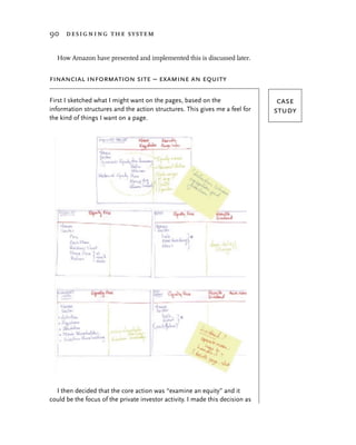 90 designing the system


  How Amazon have presented and implemented this is discussed later.


financial information site – examine an equity

First I sketched what I might want on the pages, based on the                   case
information structures and the action structures. This gives me a feel for     study
the kind of things I want on a page.




  I then decided that the core action was “examine an equity” and it
could be the focus of the private investor activity. I made this decision as
 