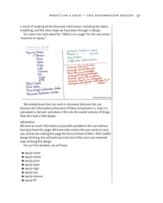 what’s on a page? – the information objects 91


a result of studying all the discovery information, including the object
modelling, and the other steps we have been through in design.
   So I went into more detail for “What’s on a page” for the user action
“examine an equity.”




   We already know from our work in discovery (discover the use,
discover the information) what each of these components is, how it is
calculated or derived, and where it fits into the overall scheme of things.
Now let’s look a little deeper.
Information
We want as much information as possible available to the user without
having to leave this page. We know what actions the user wants to carry
out, and we are making this page the focus of most of them. With careful
design thinking, this will work out to be one of the most user-centered
ways of doing this design.
   For our first iteration, we will have:

 G   equity name
 G   equity sector
 G   equity price
 G   equity open
 G   equity high
 G   equity low
 G   equity volume
 G   equity PE
 