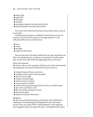 92 designing the system


 G   equity yield
 G   equity EPS
 G   start date
 G   end date
 G   price graph between start date and end date
 G   volumes between start date and end date.

   This covers most of the key information the private investor wants all
in one place.
   The following information is needed from the discovery on the use
scenarios, but it will not be shown on this page because it is of a
sufficiently different class of information:

 G news
 G results
 G key dates
 G corporate information.


    The user also wants to be able to define their own ratio calculations and
filters. As a design decision, we believe we can plug this into this screen
later, so will not consider further the page design issues on this here.
Action and interaction
We want to make sure the support for all the key user actions we discovered
when getting the use scenarios. We found the user may want to:

 G   change the equity they are examining
 G   change the date range for the price graph
 G   plot moving averages
 G   change moving averages
 G   choose sector to compare
 G   choose equity to compare
 G   compare the equity price graph with the sector or another equity
 G   get current and historic news
 G   get most recent and historic results
 G   examine key dates
 G   study the corporate information.
Navigation
We want this to be the primary focus of all activity. So this will be like a
“dashboard” and everything will be displayed from this information
console. If the user moves off the “equity dashboard,” other pages will
have navigation systems to support the user in coming back to this point.
 